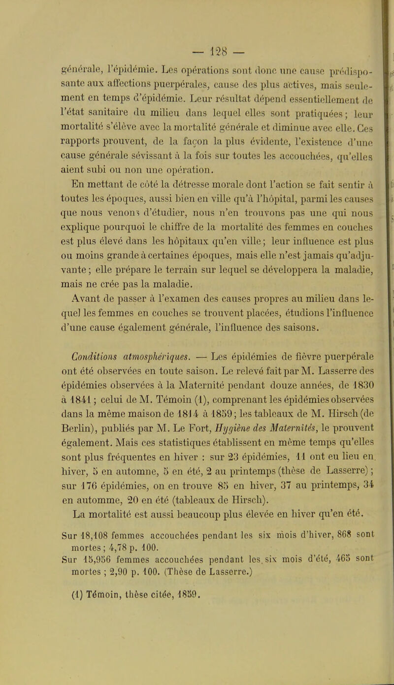 SéiK^rale, l'épidchnie. Les opérations sont donc nno cause prédispo- sante aux affections puerpérales, cause des plus actives, mais seule- ment en temps d'épidémie. Leur résultat dépend essentiellement de l'état sanitaire du milieu dans lequel elles sont pratiquées ; leur mortalité s'élève avec la mortalité générale et diminue avec elle. Ces rapports prouvent, de la façon la plus évidente, l'existence d'une cause générale sévissant à la fois sur toutes les accouchées, qu'elles aient subi ou non une opération. En mettant de coté la détresse morale dont l'action se fait sentir à toutes les époques, aussi bien en ville qu'à l'hôpital, parmi les causes que nous venons d'étudier, nous n'en trouvons pas une qui nous explique pourquoi le chiffre de la mortalité des femmes en couches est plus élevé dans les hôpitaux qu'en ville; leur influence est plus ou moins grande à certaines époques, mais elle n'est jamais qu'adju- vante ; elle prépare le terrain sur lequel se développera la maladie, mais ne crée pas la maladie. Avant de passer à l'examen des causes propres au milieu dans le- quel les femmes en couches se trouvent placées, étudions l'influence d'une cause également générale, l'influence des saisons. Conditions atmosphériques. — Les épidémies de fièvre puerpérale ont été observées en toute saison. Le relevé fait par M. Lasserredes épidémies observées à la Maternité pendant douze années, de 1830 à 1841 ; celui de M. Témoin (1), comprenant les épidémies observées dans la même maison de 1814 à 1859; les tableaux de M. Hirsch (de Berlin), publiés par M. Le Fort, Hygiène des Maternités, le prouvent également. Mais ces statistiques établissent en même temps qu'elles sont plus fréquentes en hiver : sur 23 épidémies, 11 ont eu lieu en hiver, 5 en automne, 5 en été, 2 au printemps (thèse de Lasserre) ; sur 176 épidémies, on en trouve 85 en hiver, 37 au printemps, 34 en automme, 20 en été (tableaux de Hirsch). La mortalité est aussi beaucoup plus élevée en hiver qu'en été. Sur 18,108 femmes accouchées pendant les six mois d'hiver, 868 sont mortes ; 4,78 p. 100. Sur 15,956 femmes accouchées pendant les, six mois d'été, 463 sont mortes ; 2,90 p. 100. (Thèse de Lasserre.)