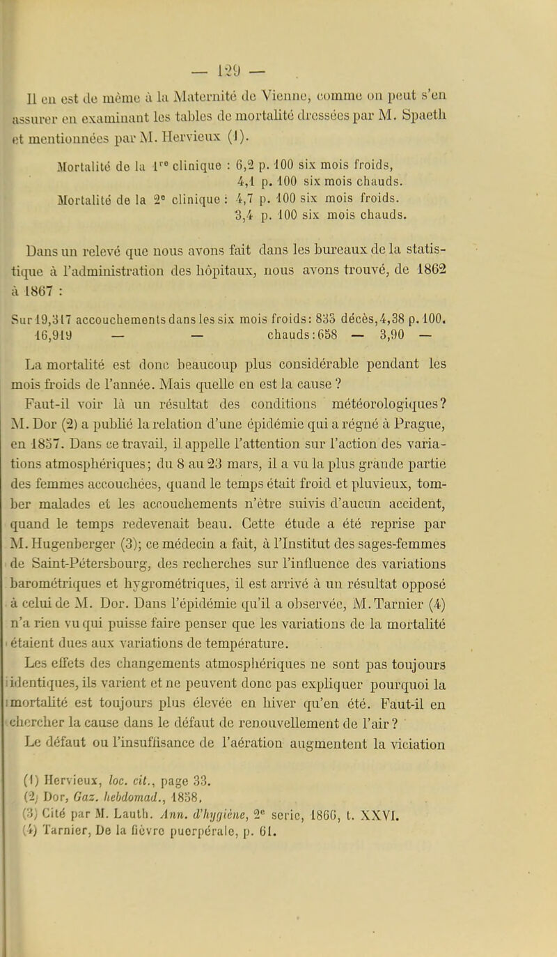 assurer en examinant les tables de mortalité dressées par M. Spaetli et mentionnées par M. Hervieux (J). Mortalité de lu V° clinique : 6,2 p. 100 six mois froids, 4,1 p. 100 six mois chauds. Mortalité de la 2 clinique : i,7 p. 100 six mois froids. 3,4 p. 100 six mois chauds. Dans un relevé que nous avons fait dans les bureaux de la statis- tique à l'administration des hôpitaux, nous avons trouvé, de 1862 à 1867 : Sur 19,317 accouchements dans les six mois froids: 833 décès,4,38 p. 100. 16,919 — — chauds: 658 — 3,90 — La mortalité est donc beaucoup plus considérable pendant les mois froids de l'année. Mais quelle en est la cause ? Faut-il voir là un résultat des conditions météorologiques? M. Dor (2) a publié la relation d'une épidémie qui a régné à Prague, en 1857. Dans ce travail, il appelle l'attention sur l'action des varia- tions atmosphériques ; du 8 au 23 mars, il a vu la plus grande partie des femmes accouchées, quand le temps était froid et pluvieux, tom- ber malades et les accouchements n'être suivis d'aucun accident, quand le temps redevenait beau. Cette étude a été reprise par M. Hugenberger (3); ce médecin a fait, à l'Institut des sages-femmes de Saint-Pétersbourg, des recherches sur l'influence des variations barométriques et hygrométriques, il est arrivé à un résultat opposé à celui de M. Dor. Dans l'épidémie qu'il a observée, M.Tarnier (4) n'a rien vu qui puisse faire penser que les variations de la mortalité ' étaient dues aux variations de température. Les effets des changements atmosphériques ne sont pas toujours i identiques, ils varient et ne peuvent donc pas expliquer pourquoi la imortahté est toujours plus élevée en hiver qu'en été. Faut-il en chercher la cause dans le défaut de renouvellement de l'air? Le défaut ou l'insuffisance de l'aération augmentent la viciation (I) Hervieux, loc. cit., page 33. Dor, Gaz. hebdomad., 1838. (3) Cité par M. Lauth. Ann. d'Iiyrjiène, 2« série, 1860, t. XXVI. (i) Tarnier, De la ficvrc puerpérale, p. 61.