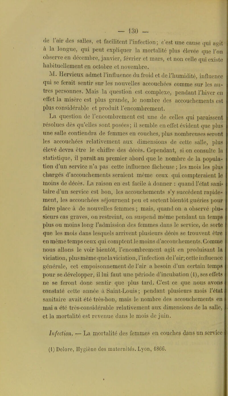 (lo l'uirdes salles, et facilitent l'infection ; c'est une cause qui agît à la longue, qui peut expliquer la mortalité plus élevée que l'on olDserve en décembre, janvier, lévrier et mars, et non celle qui existe liabituellement en octobre et novembre. M. Hervieux admet l'influence du froid et de l'humidité, influence qui se ferait sentir sur les nouvelles accouchées comme sur les au- tres personnes. Mais la question est complexe, pendant l'hiver en effet la misère est plus grande, le nombre des accouchements est plus considérable et produit l'encombrement. La question de l'encombrement est une de celles qui paraissent résolues dès qu'elles sont posées; il semble en effet évident que plus une salle contiendra de femmes en couches, plus nombreuses seront les accouchées relativement aux dimensions de cette salle, plus élevé devra être le chiffre des décès. Cependant, si on consulte la statistique, il paraît au premier abord que le nombre de la popula- tion d'un service n'a pas cette influence fâcheuse ; les mois les plus chargés d'accouchements seraient même ceux qui compteraient le moins de décès. La raison en est facile à donner : quand l'état sani- taire d'un service est bon, les accouchements s'y succèdent rapide- ment, les accouchées séjournent peu et sortent bientôt guéries pour faire place à de nouvelles femmes ; mais, quand on a observé plu- sieurs cas graves, on restreint, on suspend même pendant un temps plus ou moins long l*admission des femmes dans le service, de sorte que les mois dans lesquels arrivent plusieurs décès se trouvent être en même temps ceux qui comptent le moins d'accouchements. Comme nous allons le voir bientôt, l'encombrement agit en produisant la Viciation, plus môme que la viciation, l'infection de l'air; cette influence générale, cet empoisonnement de l'air a besoin d'un certain temps pour se développer, il lui faut une période d'incubation (1), ses effets ne se feront donc sentir que plus tard. C'est ce que nous avons constaté cette année à Saint-Louis ; pendant plusieurs mois l'état sanitaire avait été très-bon, mais le nombre des accouchements en mai a été très-considérable relativement aux dimensions de la salle, et la mortalité est revenue dans le mois de juin. Infection. — La mortalité des femmes en couches dans un service (1) Deloro, Hygiène des maternités. Lyon, 1866.