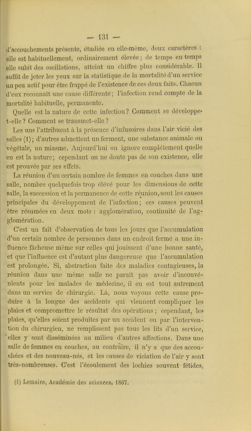 d'accouchements prosente, étudiée en cllc-mùmc, doux caractères : elle est habituellement, ordinairement élevée ; de temps en temps elle subit des oscillations, atteint un chiffre plus considérable. Il suffit de jeter les yeux sur la statistique de la mortalité d'un service un peu actif pour être frappé de l'existence de ces deux faits. Chacun d'eux reconnaît une cause différente ; l'infection rend compte de la mortaUté habituelle, permanente. Quelle est la nature de cette infection? Comment se développe- t-elle ? Comment se transmet-elle ? Les uns l'attribuent à la présence d'infusoires dans l'air vicié des salles (1) ; d'autres admettent un ferment, une substance animale ou végétale, im miasme. Aujourd'hui on ignore complètement quelle en est la natui'c ; cependant on ne doute pas de son existence, elle est prouvée par ses effets. La réunion d'un certain nombre de femmes en couches dans une saHe, nombre quelquefois trop élévé pour les dimensions de cette salle, la succession et la permanence de cette réunion, sont les causes principales du développement de l'infection; ces causes peuvent être résumées en deux mots : agglomération, continuité de l'ag- glomération . C'est un fait d'observation de tous les jours que l'accumulation d'un certain nombre de personnes dans un endroit fermé a une in- fluence fâcheuse même sxii celles qui jouissent d'une bonne santé, et que l'influence est d'autant plus dangereuse que l'accumulation est prolongée. Si, abstraction faite des maladies contagieuses, la réunion dans une même salle ne parait pas avoir d'inconvé^ nients pour les malades de médecine, il en est tout autrement dans un service de chirurgie. Là, nous voyons Cette cause pro- duire à la longue des accidents qui viennent compliquer les jjlaies et compromettre le résultat des opérations ; cependant, les plaies, qu'elles soient produites par un accident ou par l'interven- tion du chirurgien, ne remplissent pas tous les lits d'un service^ 'elles y sont disséminées au milieu d'autres affections. Dans une salle de femmes en couches, au contraire, il n'y a que des accou- chées et des nouveau-nés, et les causes de viciation de l'air y sont très-nombreuses. C'est l'écoulement des lochies souvent fétides, (I) Lemaire, Académie des sciences, 1867.