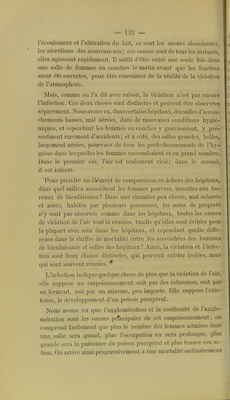 — i;5'2 — l'écoulement et l'altération du lait, ce sont les sueurs abondantes, les sécrétions des nouveau-nés; ces causes sont de tous les instants, elles agisssent rapidement. 11 suffit d'être entré une seule fois dans une salle de femmes en couches le matin avant que les fenêtres aient été ouvertes, pour être convaincu de la réalité de la viciation de l'atmosphère. Mais, comme on l'a dit avec raison, la viciation n'est pas encore l'infection. Ces deux choses sont distinctes et peuvent être observées séparément. Nous avons vu, dans certains hôpitaux, des salles d'accou- chements basses, mal aérées, dans de mauvaises conditions hygié- niques, et cependant les femmes en couches y guérissaient, y pré- sentaient rarement d'accidents ; et à côté, des salles grandes, belles, largement aérées, pourvues de tous le? perfectionnements de l'hy- giène dans lesquelles les femmes succombaient et en grand nombre. Dans le premier cas, l'air est seulement vicié ; dans le second, il est infecté. Pour prendre un élément de comparaison en dehors des hôpitaux, dans quel milieu accouchent les femmes pauvres, inscrites aux bu- reaux de bienfaisance ? Dans une chambre peu élevée, mal éclairée et aérée, habitée par plusieurs personnes, les soins de propreté n'y sont pas observés comme dans les hôpitaux, toutes les causes de viciation de l'air sont là réunies, tandis qu'elles sont évitées pom* la plupart avec soin dans les hôpitaux, et cependant quelle diffé- rence dans le chiffre de mortahté entre les accouchées des bureaux de bienfaisance et celles des hôpitaux ! Ainsi, la viciation et l'infec- tion sont deux choses distinctes, qui peuvent exister isolées, mais qui sont souvent réunies. * L'infection indique quelque chose de plus que la ^àciation de l'air, elle suppose un empoisonnement soit par des infusoires, soit par un ferment, soit par un miasme, peu importe. Elle suppose l'exis- tence, le développement d'un poison puerpéral. Nous avons vu que l'agglomération et la continuité de l'agglo- mération sont les causes prTncipales de cet empoisonnement; on comprend facilement que plus le nombre des femmes admises dans une salle sera grand, plus l'occupation en sera prolongée, plus grande sera la pidssancc du poison puerpéral et plus tenace son ac- tion. On arrive ainsi progressivement à une mortalité ordinairement