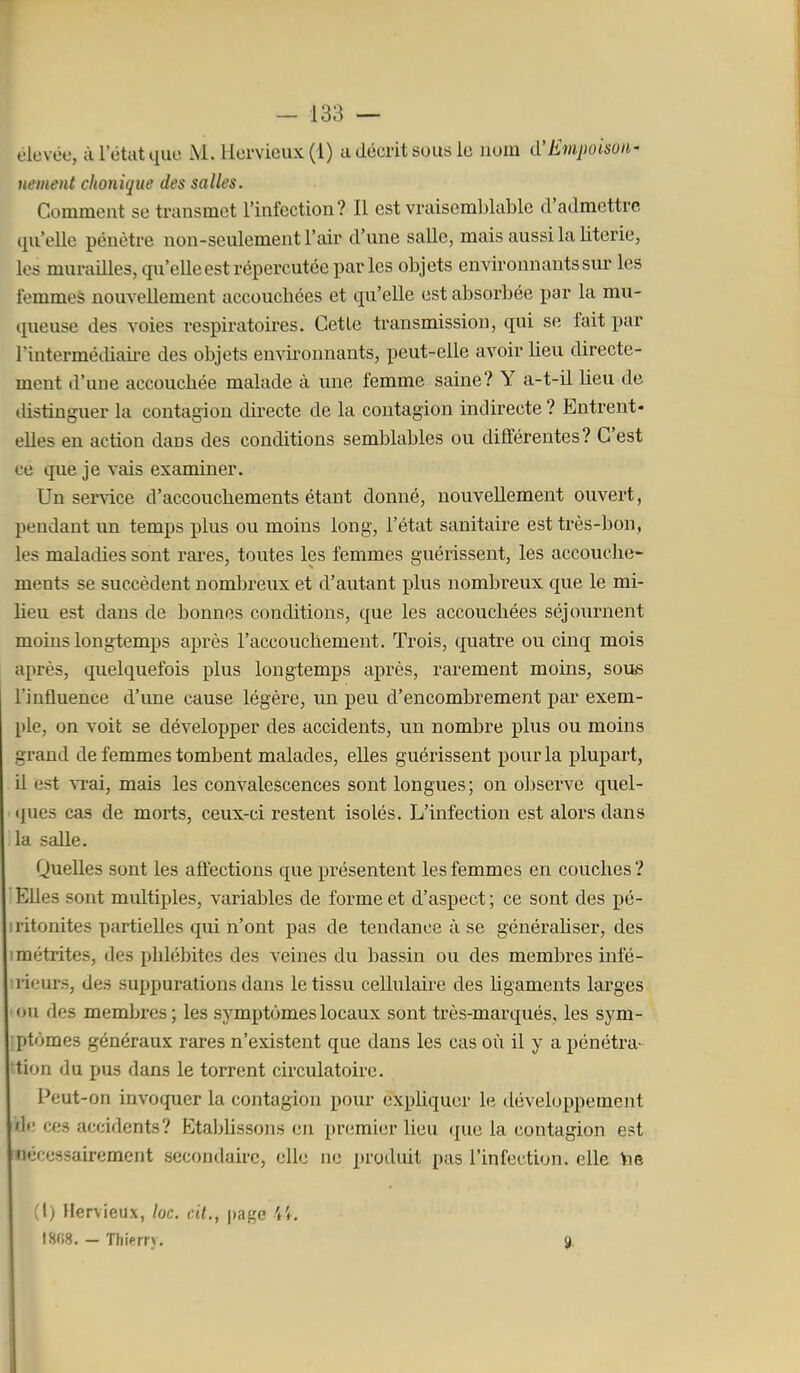 oievoc, à l'état que M. Hcrvieux(l) a décrit sous le nom d'Emjwisuii' uement chonique des salles. Comment se transmet l'infection? Il est vraiseml)lablc d'admettre qu'elle pénètre non-seulement l'air d'une salle, mais aussi la literie, les murailles, qu'elle est répercutée par les objets environnants sur les femmeè nouveUement accouchées et qu'elle est absorbée par la mu- queuse des voies respiratoires. Cette transmission, qui se lait par l'intermédiaii-e des objets environnants, peut-elle avoir lieu directe- ment d'une accouchée malade à une femme saine? Y a-t-il lieu de ilistinguer la contagion dii-ecte de la contagion indirecte ? Entrent- elles en action dans des conditions semblables ou différentes? C'est ce que je vais examiner. Un service d'accouchements étant donné, nouveUement ouvert, pendant un temps plus ou moins long, l'état sanitaire est très-bon, les maladies sont rares, toutes les femmes guérissent, les accouche- ments se succèdent nombreux et d'autant plus nombreux que le mi- heu est dans de bonnes conditions, que les accouchées séjournent moins longtemps après l'accouchement. Trois, quatre ou cinq mois après, quelquefois plus longtemps après, rarement moins, sou>s l'influence d'ime cause légère, un peu d'encombrement par exem- ple, on voit se développer des accidents, un nombre plus ou moins grand de femmes tombent malades, elles guérissent pour la plupart, il est vrai, mais les convalescences sont longues; on ol)serve quel- ipies cas de morts, ceux-ci restent isolés. L'infection est alors dans la salle. Quelles sont les affections que présentent les femmes en couches ? Elles sont multiples, variables de forme et d'aspect ; ce sont des pé- iritonites partielles qui n'ont pas de tendance à se générahser, des ! métrites, des phlébites des veines du bassin ou des membres mfé- •lieurs, des suppurations dans le tissu cellulaire des ligaments larges ou des membres; les symptômes locaux sont très-marqués, les sym- ptômes généraux rares n'existent que dans les cas où il y a pénétra- tion du pus dans le torrent circulatoire. Peut-on invoquer la contagion pour expliquer le développement fh' ces accidents? Etablissons en premier lieu que la contagion est nécessairement secondaire, elle ne produit pas l'infection, elle Yie M) Hervieux, loc. c.U., page tS(i8. - Thierry, 9'