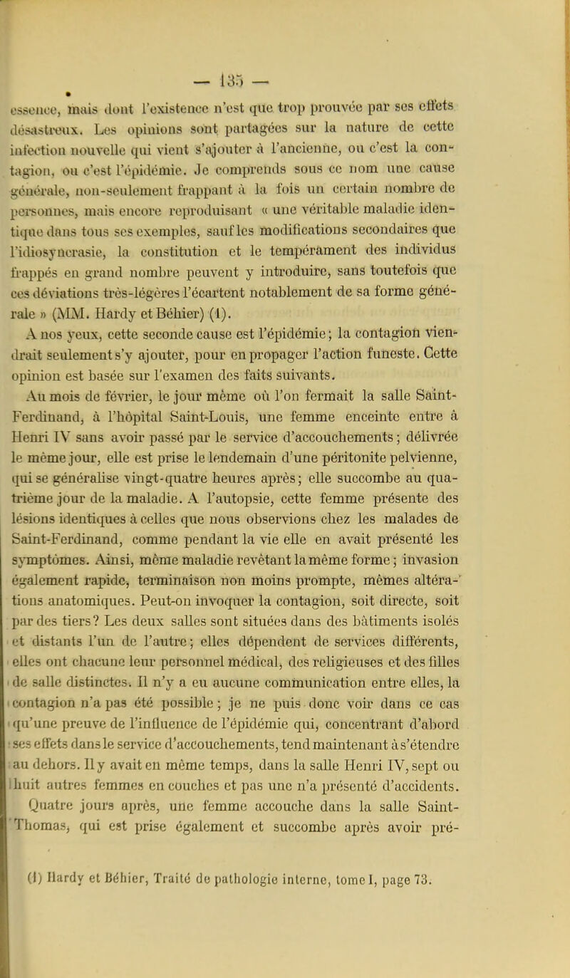 - I3r, - ossonce, mais dont l'oxistencc n'est que trop prouvée par ses cttets désasti-oux. Les opinions sont partagées sur la nature de cette infei'tion nouvelle qui vient s'ajouter à l'ancienne, ou c'est la con- tagion, ou c'est l'épidémie. Je comprends sous ce nom une cause générale, non-seulement frappant à la fois un certain nombre de pei-sonnes, mais encore reproduisant « une véritable maladie iden- tique dans tous ses exemples, sauf les modifications secondaires que l'idiosyncrasie, la constitution et le tempérament des individus fi-appés en grand nombre peuvent y introduire, sans toutefois que ces déviations très-légères l'écartent notablement de sa forme géné- rale » Çsm. Hardy etBéhier) (1). A nos yeux, cette seconde cause est l'épidémie; la contagion vien- drait seulement s'y ajouter, pour en propager l'action funeste. Cette opinion est basée sur l'examen des faits suivants. Au mois de févTier, le jom' même où l'on fermait la salle Saint- Ferdinand, à l'bôpital Saint-Louis, une femme enceinte entre à Henri IV sans avoir passé par le service d'accouchements ; délivrée le même jour, elle est prise le lendemain d'une péritonite pelvienne, tfuise généralise vingt-quatre heures après; elle succombe au qua- trième jour de la maladie. A l'autopsie, cette femme présente des lésions identiques à celles que nous observions chez les malades de Saint-Ferdinand, comme pendant la vie elle en avait présenté les symptômes. Ainsi, même maladie revêtant la même forme ; invasion également rapide, terminaison non moins prompte, mêmes altéra-' tions anatomiques. Peut-on invoquer la contagion, soit directe, soit par des tiers? Les deux saUes sont situées dans des bâtiments isolés et distants l'un de l'autre ; elles dépendent de services différents, elles ont chacune leur personnel médical, des religieuses et des filles ' de salle distinctes. Il n'y a eu aucune communication entre elles, la ' contagion n'a pas été possible ; je ne puis donc von* dans ce cas ({u'une preuve de l'influence de l'épidémie qui, concentrant d'abord • ses effets dans le service d'accouchements, tend maintenant à s'étendre au dehors. Il y avait en même temps, dans la salle Henri IV, sept ou iliuit autres femmes en couches et pas une n'a présenté d'accidents. Quatre jours après, une femme accouche dans la salle Saint- ThomaSj qui est prise également et succombe après avoir pré- Ci) Hardy et Béhier, Traité de pathologie interne, tome I, page 73.
