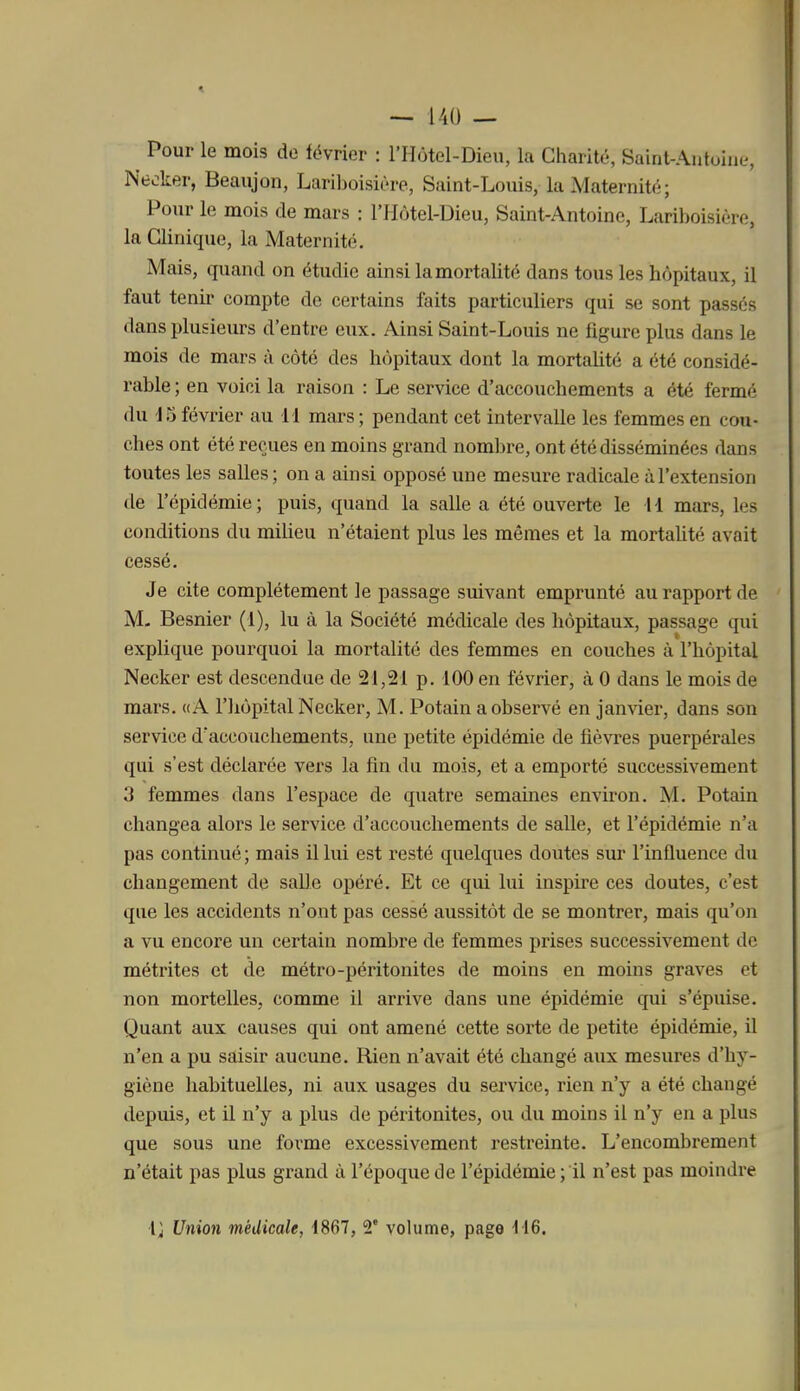 Pour le mois de lévrier : l'Hôtel-Dieu, la Charité, Saint-Autoiue, Neoker, Beaujon, Lariboisière, Saint-Louis, la Maternité; Pour le mois de mars : l'Hôtel-Uieu, Saint-Antoine, Lariboisière, la Clinique, la Maternité. Mais, quand on étudie ainsi la mortalité dans tous les hôpitaux, il faut tenir compte de certains faits particuliers qui se sont passés dans plusieurs d'entre eux. Ainsi Saint-Louis ne figure plus dans le mois de mars à côté des hôpitaux dont la mortalité a été considé- rable ; en voici la raison : Le service d'accouchements a été fermé du 'J5 février au 11 mars ; pendant cet intervalle les femmes en cou- ches ont été reçues en moins grand nombre, ont été disséminées dans toutes les salles ; on a ainsi opposé une mesure radicale à l'extension tle l'épidémie; puis, quand la salle a été ouverte le H mars, les conditions du milieu n'étaient plus les mêmes et la mortalité avait cessé. Je cite complètement le passage suivant emprunté au rapport de M- Besnier (1), lu à la Société médicale des hôpitaux, passage qui explique pourquoi la mortalité des femmes en couches à l'hôpital Necker est descendue de 21,21 p. 100 en février, à 0 dans le mois de mars. «A l'hôpital Necker, M. Potain a observé en janvier, dans son service d'accouchements, une petite épidémie de fièwes puerpérales qui s'est déclarée vers la fin du mois, et a emporté successivement 3 femmes dans l'espace de quatre semâmes environ. M. Potain changea alors le service d'accouchements de salle, et l'épidémie n'a pas continué ; mais il lui est resté quelques doutes sur l'influence du changement de saUe opéré. Et ce qui lui inspire ces doutes, c'est que les accidents n'ont pas cessé aussitôt de se montrer, mais qu'on a vu encore un certain nombre de femmes prises successivement de métrites et de métro-péritonites de moins en moins graves et non mortelles, comme il arrive dans une épidémie qui s'épuise. Quant aux causes qui ont amené cette sorte de petite épidémie, il n'en a pu saisir aucune. Rien n'avait été changé aux mesures d'hy- giène habituelles, ni aux usages du service, rien n'y a été changé depuis, et il n'y a plus de péritonites, ou du moins il n'y en a plus que sous une forme excessivement restreinte. L'encombrement n'était pas plus grand à l'époque de l'épidémie ; il n'est pas moindre Ij Union médicale, 1867, 2° volume, page fl6.