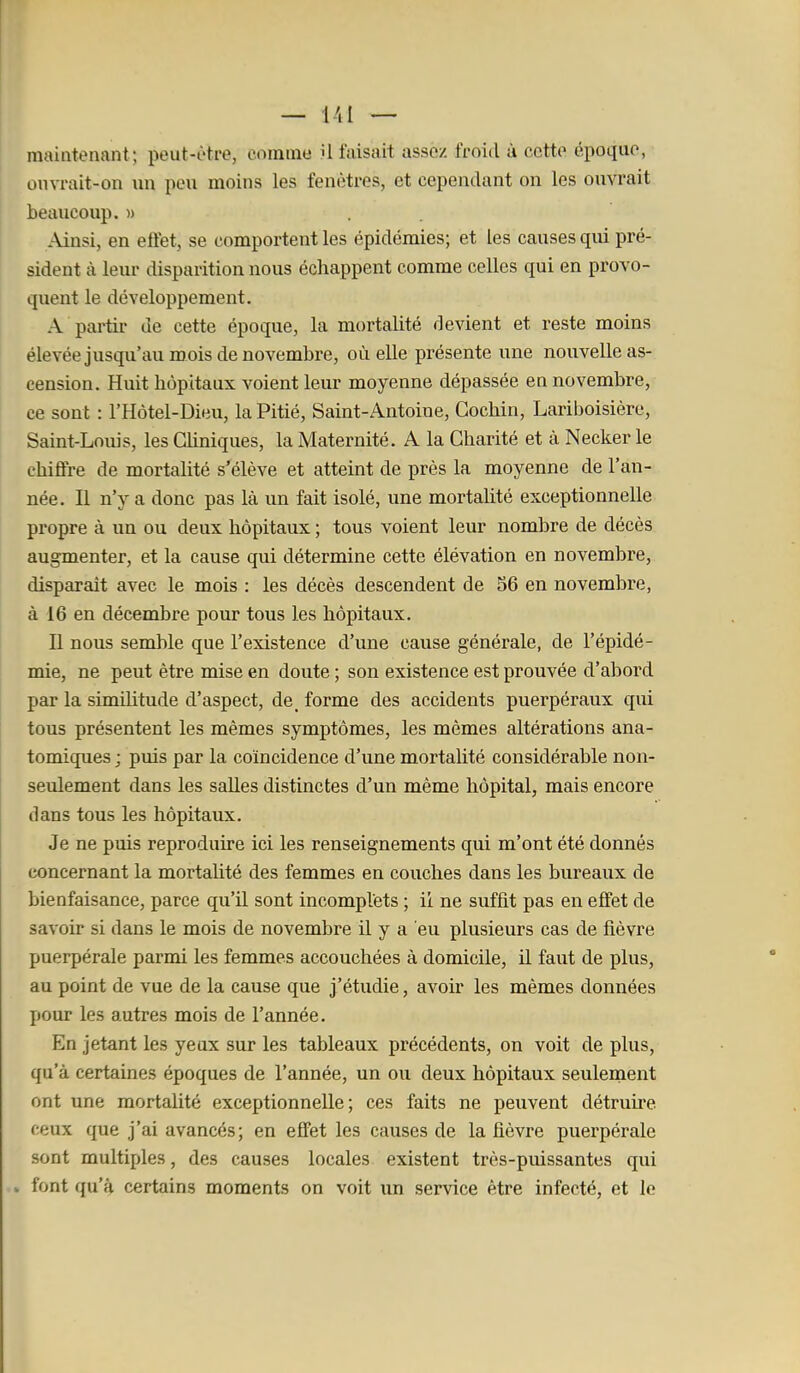 maintenant; peut-être, comme U faisait assez froid à cette époque, onvrait-on un peu moins les fenêtres, et cependant on les ouvrait beaucoup.» Ainsi, en effet, se comportent les épidémies; et les causes qui pré- sident à leur disparition nous échappent comme celles qui en provo- quent le développement. A pai'tir de cette époque, la mortalité devient et reste moins élevée jusqu'au mois de novembre, où elle présente une nouvelle as- cension. Huit hôpitaux voient leur moyenne dépassée en novembre, ce sont : l'Hôtel-Dieu, la Pitié, Saint-Antoine, Gochin, Lariboisière, Saint-Louis, les GUniques, la Maternité. A la Charité et à Necker le chiffre de mortalité s'élève et atteint de près la moyenne de l'an- née. Il n'y a donc pas là un fait isolé, une mortalité exceptionnelle propre à un ou deux hôpitaux ; tous voient leur nombre de décès augmenter, et la cause qui détermine cette élévation en novembre, disparaît avec le mois : les décès descendent de 56 en novembre, à 16 en décembre pour tous les hôpitaux. Il nous semble que l'existence d'une cause générale, de l'épidé- mie, ne peut être mise en doute ; son existence est prouvée d'abord par la simihtude d'aspect, de_ forme des accidents puerpéraux qui tous présentent les mêmes symptômes, les mêmes altérations ana- tomiques ; puis par la coïncidence d'une mortalité considérable non- seulement dans les salles distinctes d'un même hôpital, mais encore dans tous les hôpitaux. Je ne puis reproduire ici les renseignements qui m'ont été donnés concernant la mortalité des femmes en couches dans les bureaux de bienfaisance, parce qu'il sont incomplets ; il ne suffit pas en effet de savoir si dans le mois de novembre il y a eu plusieurs cas de fièvre puerpérale parmi les femmes accouchées à domicile, il faut de plus, au point de vue de la cause que j'étudie, avoir les mêmes données pour les autres mois de l'année. En jetant les yeux sur les tableaux précédents, on voit de plus, qu'à certaines époques de l'année, un ou deux hôpitaux seulement ont une mortahté exceptionnelle; ces faits ne peuvent détruire ceux que j'ai avancés; en effet les causes de la fièvre puerpérale sont multiples, des causes locales existent três-puissantes qui . font qu'à certains moments on voit un service être infecté, et le