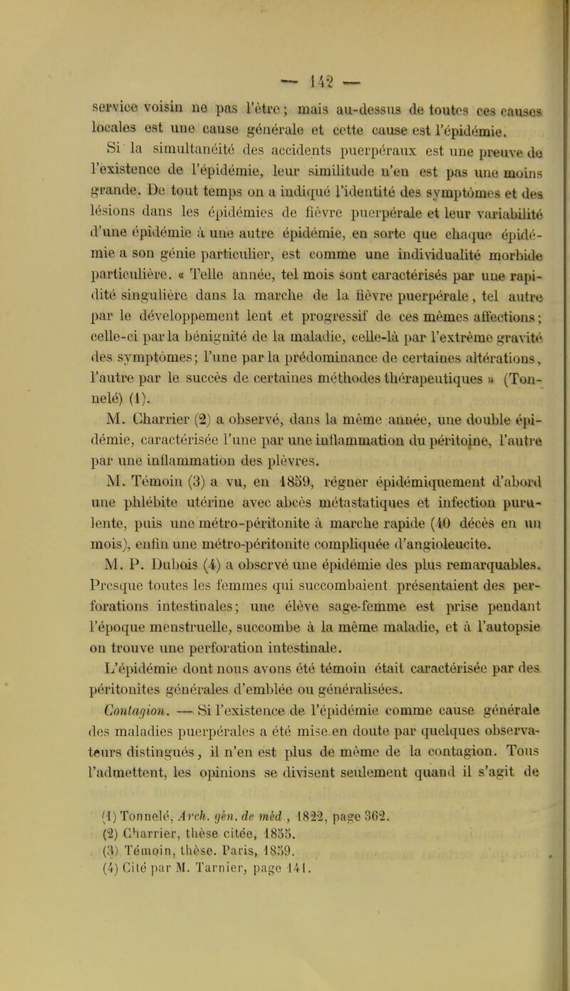 service voisin no pas l'être; mais au-dessus de toutes ces causes locales est une cause générale et cette cause est l'épidémie. Si la simultanéité des accidents puerpéraux est une preuve do l'existence de l'épidémie, leur similitude n'en est pas une moins grande. De tout temps on a indi(iué l'identité des symptômes et des lésions dans les épidémies de fièvre puerpérale et leur variabilité d'une épidémie ù une autre épidémie, en sorte que chaque épidé- mie a son génie particulier, est comme une individualité morbide particulière. « Telle année, tel mois sont cai'actérisés par une rapi- dité singulière dans la marclie de la fièvre puerpérale, tel autre par le développement lent et progressif de ces mêmes afî'ections ; celle-ci parla bénignité de la maladie, celle-là par l'extrême gravité des symptômes ; l'une par la prédominance de certaines altérations, l'autre par le succès de certaines méthodes thérapeutiques » (Toa- nelé) (1). M. Charrier (2) a observé, dans la même année, une double épi- démie, caractérisée l'une par une inflammation du péritojne, l'autre par une inflammation des plèvres. M. Témoin (3) a vu, en 4859, régner épidémiquement d'abord une phlébite utérine avec abcès métastatiques et infection pm'u- lente, puis une métro-péritonite à marche rapide (iO décès en un mois), enfin une métro-péritonite compliquée d'angioleucite. M. P. Dubcds (4) a observé une épidémie des plus remarquables. Presque toutes les femmes qui succombaient présentaient des per- forations intestinales; une élève sage-femme est prise pendant l'époque menstruelle, succombe à la même maladie, et à l'autopsie on trouve une perforation intestinale. L'épidémie dont nous avons été témoin était caractérisée par des péritonites générales d'emblée ou généralisées. Contagion. — Si l'existence de l'épidémie comme cause générale des maladies puerpérales a été mise.en doute par quelques observa- teurs distingués, il n'en est plus de même de la contagion. Tous l'admettent, les opinions se divisent seulement quand il s'agit de (1) Tonnelé, Arch. gén. de mèd , 182-2, page 362. (2) Charrier, tlièse citée, 183S. {n) Témoin, lliêse. Paris, •18.)9. (4) Cité par M. Tarnier, page 141.