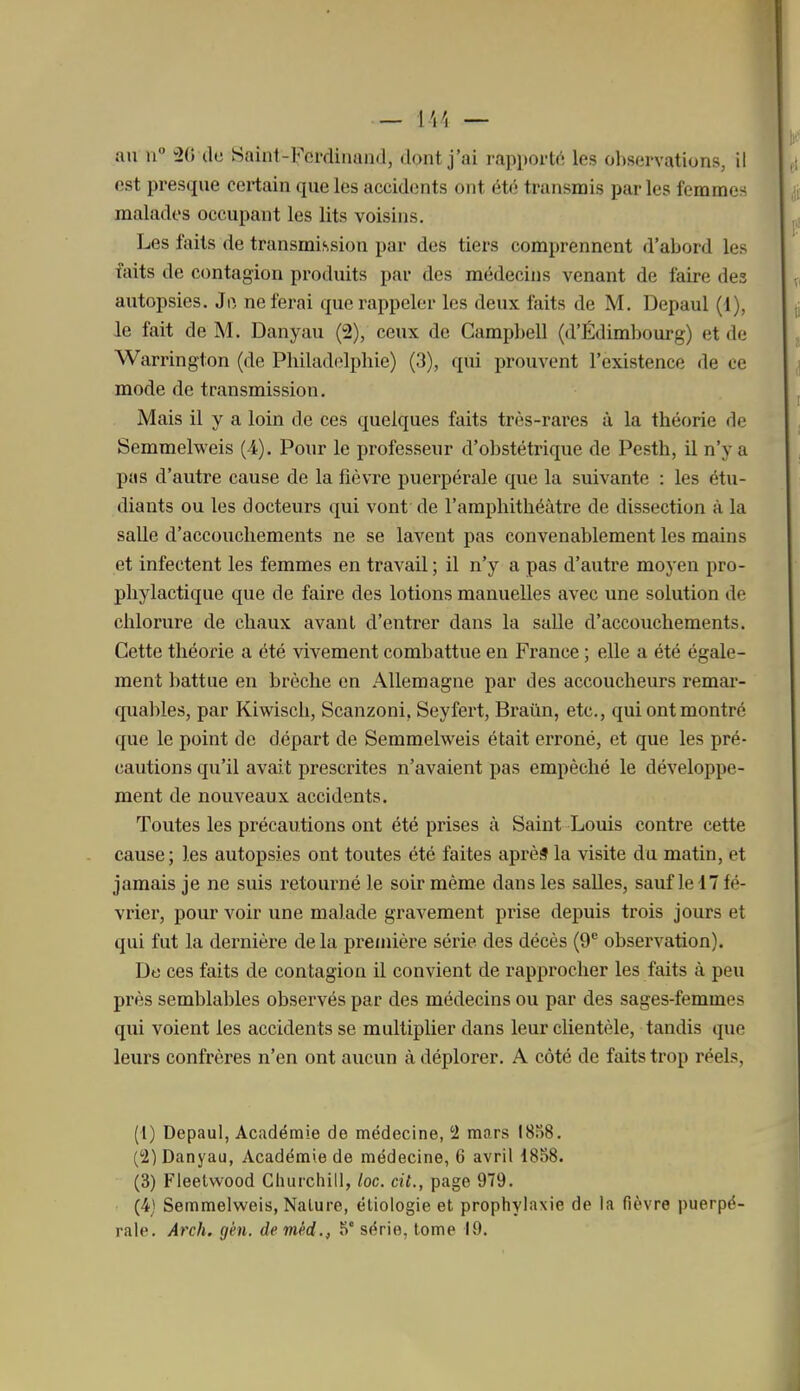 — l'.'l — au n ûij dc Saint-Ferdinand, dont j'ai rapporlo les observations, il est presque certain que les accidents ont été transmis parles fcramer; malades occupant les lits voisins. Les faits de transmission par des tiers comprennent d'abord les faits de contagion produits par des médecins venant de faire des autopsies. Ji^, ne ferai que rappeler les deux faits de M. Depaul (1), le fait de M. Danyau (2), ceux de Campbell (d'Édimljourg) et de Warrington (de Philadelphie) (3), qui prouvent l'existence de ce mode de transmission. Mais il y a loin de ces quelques faits très-rares à la théorie de Semmelweis (4). Pour le professeur d'obstétrique de Pesth, il n'y a pas d'autre cause de la fièvre puerpérale que la suivante : les étu- diants ou les docteurs qui vont de l'amphithéâtre de dissection à la salle d'accouchements ne se lavent pas convenablement les mains et infectent les femmes en travail ; il n'y a pas d'autre moyen pro- phylactique que de faire des lotions manuelles avec une solution de chlorure de chaux avant d'entrer dans la salle d'accouchements. Cette théorie a été vivement combattue en France ; elle a été égale- ment battue en brèche en Allemagne par des accoucheurs remar- quables, par Kiwisch, Scanzoni. Seyfert, Braûn, etc., qui ont montré que le point de départ de Semmelweis était erroné, et que les pré- cautions qu'il avait prescrites n'avaient pas empêché le développe- ment de nouveaux accidents. Toutes les précautions ont été prises à Saint Louis contre cette cause; les autopsies ont toutes été faites aprèf la visite du matin, et jamais je ne suis retoui'né le soir même dans les salles, sauf le 17 fé- vrier, pour voir une malade gravement prise depuis trois jours et qui fut la dernière delà première série des décès (9^ observation). De ces faits de contagion il convient de rapprocher les faits à peu près semblables observés par des médecins ou par des sages-femmes qui voient les accidents se multiplier dans leur clientèle, tandis que leurs confrères n'en ont aucun à déplorer. A côté de faits trop réels, (1) Depaul, Académie de médecine, 2 mars I8o8. (!2) Danyau, Académie de médecine, 6 avril 1858. (3) Fleelwood Churchill, loc. cit., page 979. (4) Semmelweis, Nalure, ëliologie et prophylaxie de la fièvre puerpé-