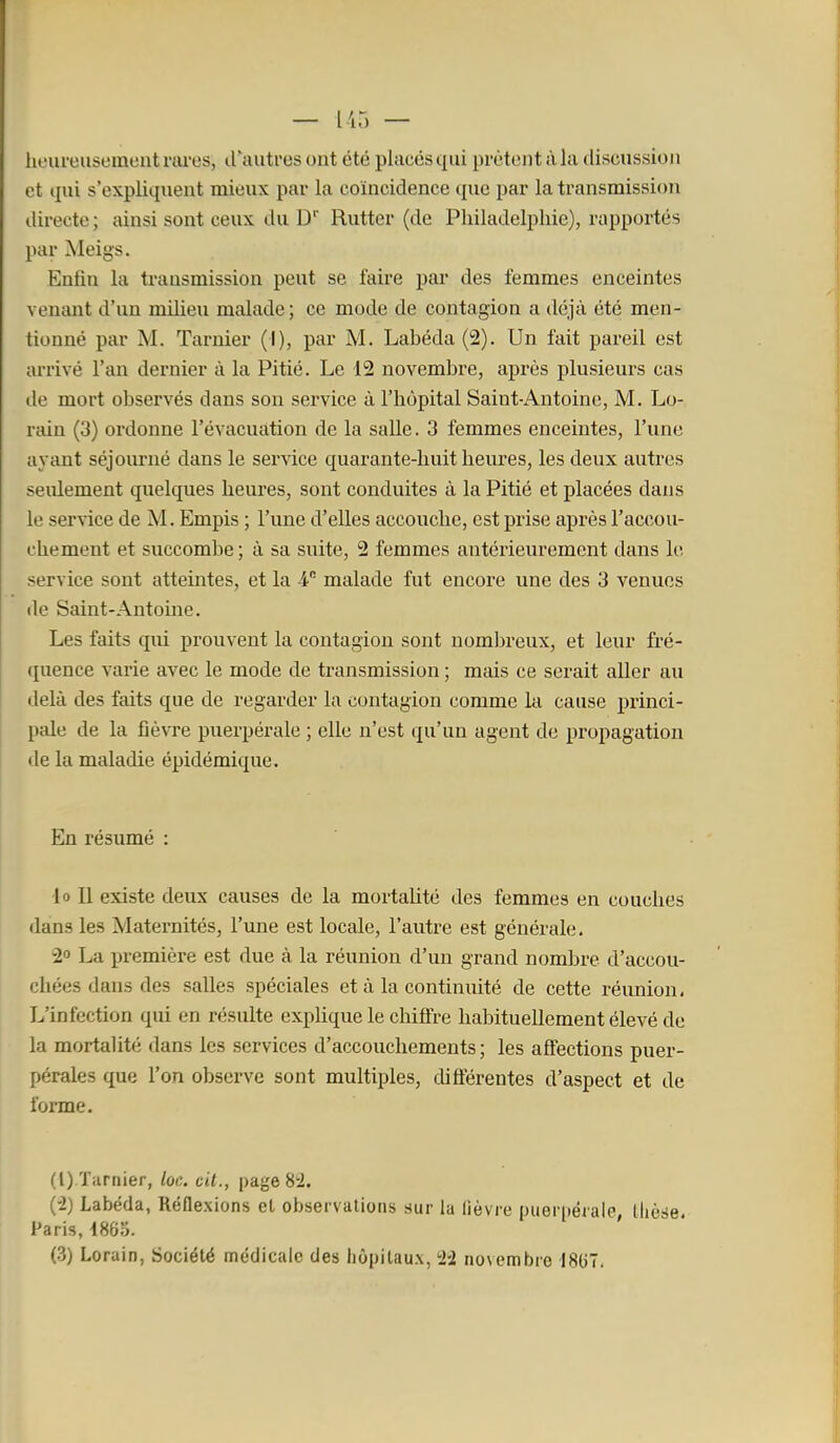 — lir. — heureusement riu'es, d'autres ont été placés qui prêtent à la discussion et qui s'expliquent mieux par la coïncidence que par la transmission directe ; ainsi sont ceux du D' Ruttcr (de Philadelphie), rapportés par Meigs. Enfin la transmission peut se faire par des femmes enceintes venant d'un milieu malade ; ce mode de contagion a déjà été men- tionné par M. Tarnier (I), par M. Labéda (2). Un fait pareil est arrivé l'an dernier à la Pitié. Le 12 novembre, après plusieurs cas de mort observés dans son service à l'hôpital Saint-Antoine, M. Lo- rain (3) ordonne l'évacuation de la salle. 3 femmes enceintes, l'une ayant séjourné dans le service quarante-huit heures, les deux autres seidement quelques heures, sont conduites à la Pitié et placées dans le service de M. Empis ; rune d'elles accouche, est prise après l'accou- chement et succombe ; à sa suite, 2 femmes antérieurement dans le service sont atteintes, et la 4 malade fut encore une des 3 venues de Saint-Antoine. Les faits qui prouvent la contagion sont nombreux, et leur fré- quence varie avec le mode de transmission ; mais ce serait aller au delà des faits que de regarder la contagion comme la cause princi- pale de la fièvre puerpérale ; elle n'est qu'un agent de propagation de la maladie épidémique. En résumé : lo II existe deux causes de la mortalité des femmes en couches dans les Maternités, l'une est locale, l'autre est générale. 20 La première est due à la réunion d'un grand nombre d'accou- chées dans des salles spéciales et à la continuité de cette réunion. L'infection qui en résulte expUque le chifire habituellement élevé de la mortalité dans les services d'accouchements ; les afiections puer- pérales que l'on observe sont multiples, difterentes d'aspect et de forme. (l) Tarnier, loc. cil., page 82. (-2) Labéda, Réflexions et observations sur la lièvre puerpérale, thèse. Paris, 186S. (3) Lorain, Société médicale des hôpitaux, 'ii novembre I8()7.