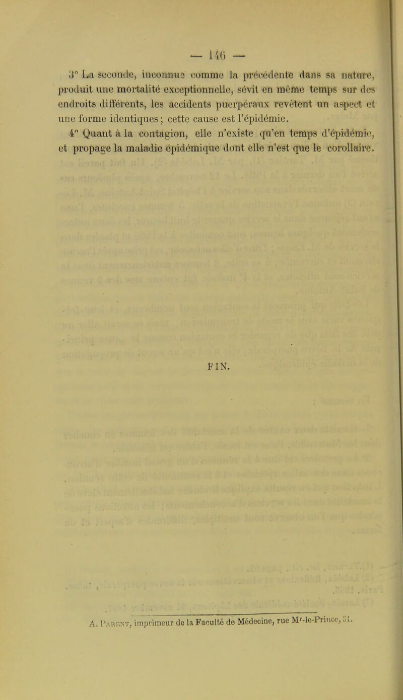 produit une moiialité exceptionnelle, sévit en même temps sur des endroits différents, les accidents puerpéraux revêtent un asi)ect (ît une forme identiques ; cette cause est l'épidémie, i Quant à la contagion, elle n'existe qu'en temps d'épidémie, et propage la maladie épidémique dont elle n'est que le corollaire. A. l'ARKNTj imprimeur de la Faculté de Médecine, rue Mr-le-Priiico,