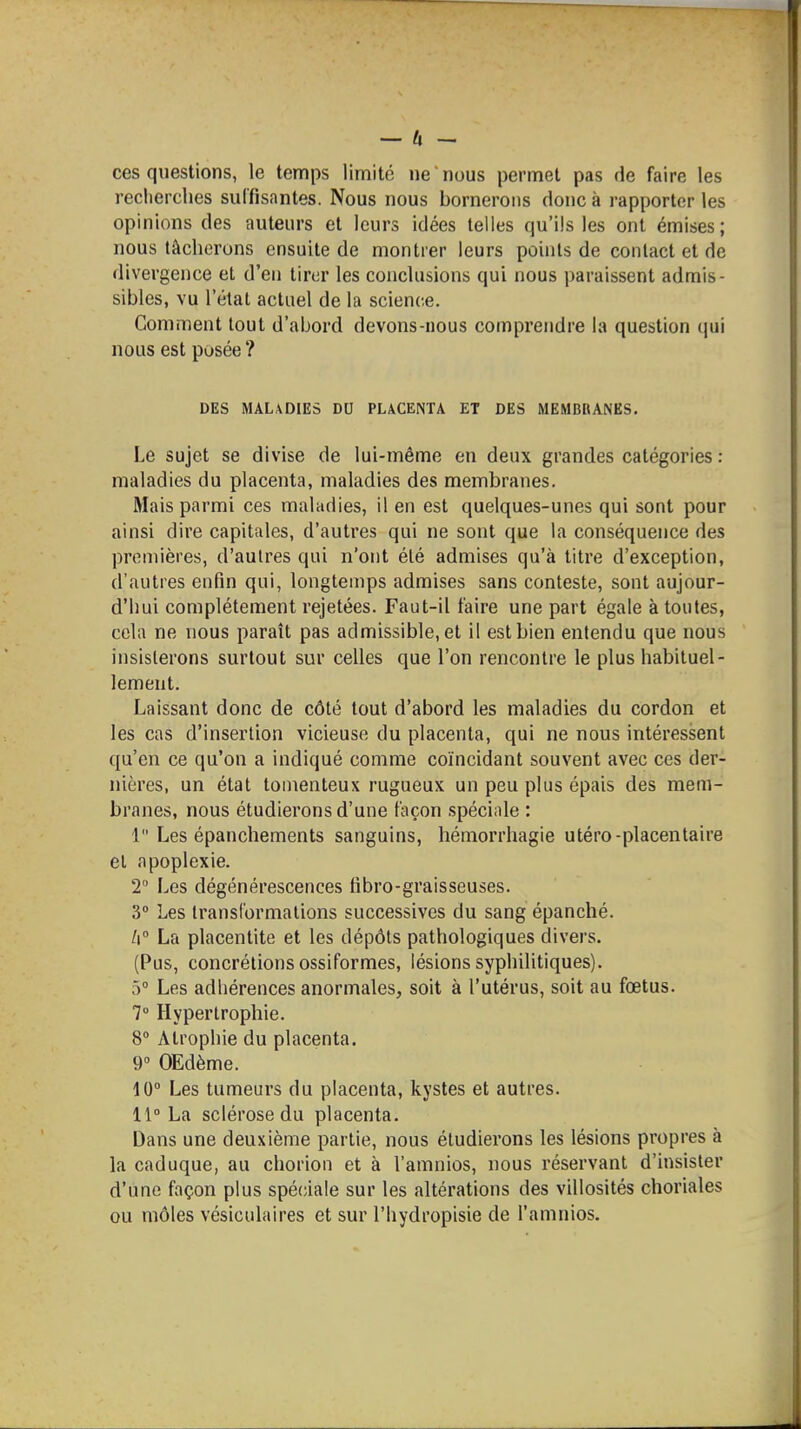 ces questions, le temps limité ne nous permet pas de faire les recherches suffisantes. Nous nous bornerons donc à rapporter les opinions des auteurs et leurs idées telles qu'ils les ont émises; nous tâcherons ensuite de montrer leurs points de contact et de divergence et d'en tirer les conclusions qui nous paraissent admis- sibles, vu l'étal actuel de la science. Comment tout d'abord devons-nous comprendre la question (pii nous est posée ? DES MALADIES DU PLACENTA ET DES MEMBRANES. Le sujet se divise de lui-même en deux grandes catégories : maladies du placenta, maladies des membranes. Mais parmi ces maladies, il en est quelques-unes qui sont pour ainsi dire capitales, d'autres qui ne sont que la conséquence des premières, d'autres qui n'ont été admises qu'à titre d'exception, d'autres enfin qui, longtemps admises sans conteste, sont aujour- d'hui complètement rejetées. Faut-il faire une part égale à toutes, cela ne nous paraît pas admissible, et il est bien entendu que nous insisterons surtout sur celles que l'on rencontre le plus habituel- lement. Laissant donc de côté tout d'abord les maladies du cordon et les cas d'insertion vicieuse du placenta, qui ne nous intéressent qu'en ce qu'on a indiqué comme coïncidant souvent avec ces der- nières, un état tomenteux rugueux un peu plus épais des mem- branes, nous étudierons d'une façon spéciale : 1 Les épanchements sanguins, hémorrhagie utéro-placentaire et apoplexie. T Les dégénérescences fibro-graisseuses. 3 Les transformations successives du sang épanché. /i La placentite et les dépôts pathologiques divers. (Pus, concrétions ossiformes, lésions syphilitiques). 5° Les adhérences anormales, soit à l'utérus, soit au fœtus. 7° Hypertrophie. 8 Atrophie du placenta. 9° OEdème. 10° Les tumeurs du placenta, kystes et autres. 11° La sclérose du placenta. Dans une deuxième partie, nous étudierons les lésions propres à la caduque, au chorion et à l'amnios, nous réservant d'insister d'une façon plus spéciale sur les altérations des villosités choriales ou môles vésiculaires et sur l'hydropisie de l'amnios.