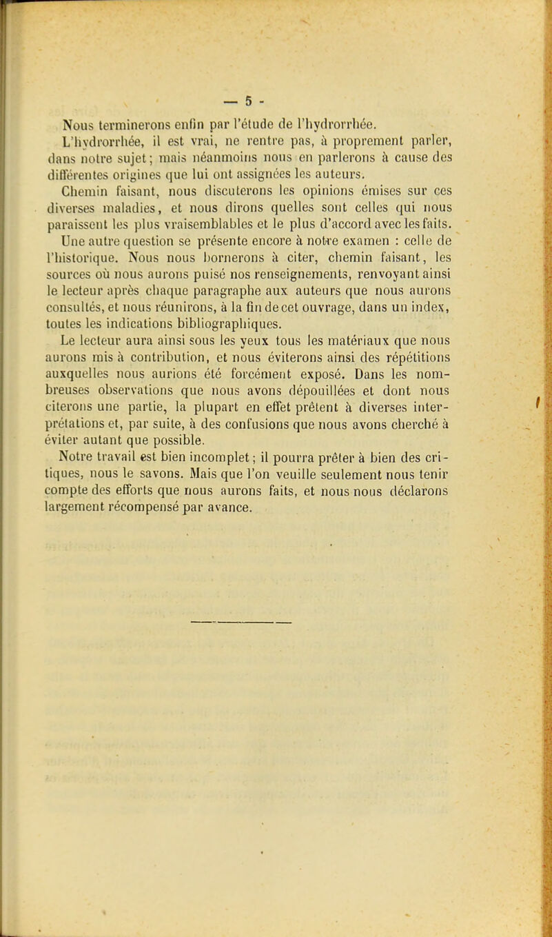 Nous terminerons enfin par l'étude de l'hydrorrhée. L'hydrorrhée, il est vrai, ne rentre pas, à proprement parler, dans notre sujet; mais néanmoins nous en parlerons à cause des ditîérentes origines que lui ont assignées les auteurs. Chemin faisant, nous discuterons les opinions émises sur ces diverses maladies, et nous dirons quelles sont celles qui nous paraissent les plus vraisemblables et le plus d'accord avec les faits. Une autre question se présente encore à noti'e examen : celle de l'historique. Nous nous bornerons à citer, chemin faisant, les sources oîi nous aurons puisé nos renseignements, renvoyant ainsi le lecteur après chaque paragraphe aux auteurs que nous aurons consultés, et nous réunirons, à la fin de cet ouvrage, dans un index, toutes les indications bibliographiques. Le lecteur aura ainsi sous les yeux tous les matériaux que nous aurons mis à contribution, et nous éviterons ainsi des répétitions auxquelles nous aurions été forcément exposé. Dans les nom- breuses observations que nous avons dépouillées et dont nous citerons une partie, la plupart en effet prêtent à diverses inter- prétations et, par suite, à des confusions que nous avons cherché à éviter autant que possible. Notre travail est bien incomplet ; il pourra prêter à bien des cri- tiques, nous le savons. Mais que l'on veuille seulement nous tenir compte des efforts que nous aurons faits, et nous nous déclarons largement récompensé par avance.