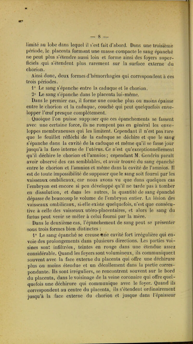 m — 8 — limité au lobe dans lequel il s'est fait d'abord. Dans une troisième période, le placenta formant une masse compacte le sang épanché ne peut plus s'étendre aussi loin et forme ainsi des foyers super- ficiels qui s'étendent plus rarement sur la surface externe du chorion. Ainsi donc, deux formes d'hémorrhagies qui correspondent à ces trois périodes. 1° Le sang s'épanche entre la caduque et le chorion. 2 Le sang s'épanche dans le placenta lui-même. Dans le premier cas, il forme une couche plus ou moins épaisse entre le chorion et la caduque, couché qui peut quelquefois enve- lopper l'œuf presque complètement. Quoique l'on puisse supposer que ces épanchements se fassent avec une certaine force, ils ne rompent pas en général les enve- loppes membraneuses qui les limitent. Cependant il n'est pas rare que le feuillet réfléchi de la caduque se déchire et que le sang s'épanche dans la cavité de la caduque et même qu'il se fasse jour jusqu'à la face interne de l'utérus. Ce n'est qu'exceptionnellement qu'il déchire le chorion et l'amnios; cependant M. Gendrin paraît avoir observé des cas semblables, et avoir trouvé du sang épanché entre le chorion et l'amnios et même dans la cavité de l'amnios. II est de toute impossibilité de supposer que le sang soit fourni par les vaisseaux ombilicaux, car nous avons vu que dans quelques cas l'embryon est encore si peu développé qu'il ne tarde pas à tomber en dissolution, et dans les autres, la quantité de sang épanché dépasse de beaucoup le volume de l'embryon entier. La lésion des vaisseaux ombilicaux, si-elle existe quelquefois, n'est que consécu- tive à celle des vaisseaux uléro-placentaires, et alors le sang du fœtus peut venir se mêler à celui fourni par la mère. Dans le deuxième cas, l'épanchement de sang peut se présenter sous trois formes bien distinctes : 1° Le sang épanché se creuse «ne cavité fort irrégulière qui en- voie des prolongements dans plusieurs directions. Les parties voi- sines sont infiltrées, teintes en rouge dans une étendue assez considérable. Quand les foyers sont volumineux, ils communiquent souvent avec la face externe du placenta qui offre une déchirure plus ou moins étendue et un décollement dans la partie corres- pondante. Ils sont irréguliers, se rencontrent souvent sur le bord du placenta, dans le voisinage de la veine coronaire qui offre quel- quefois une déchirure qui communique avec le foyer. Quand ils correspondent au centre du placenta, ils s'étendent ordinairement jusqu'à la face externe du chorion et jusque dans l'épaisseur