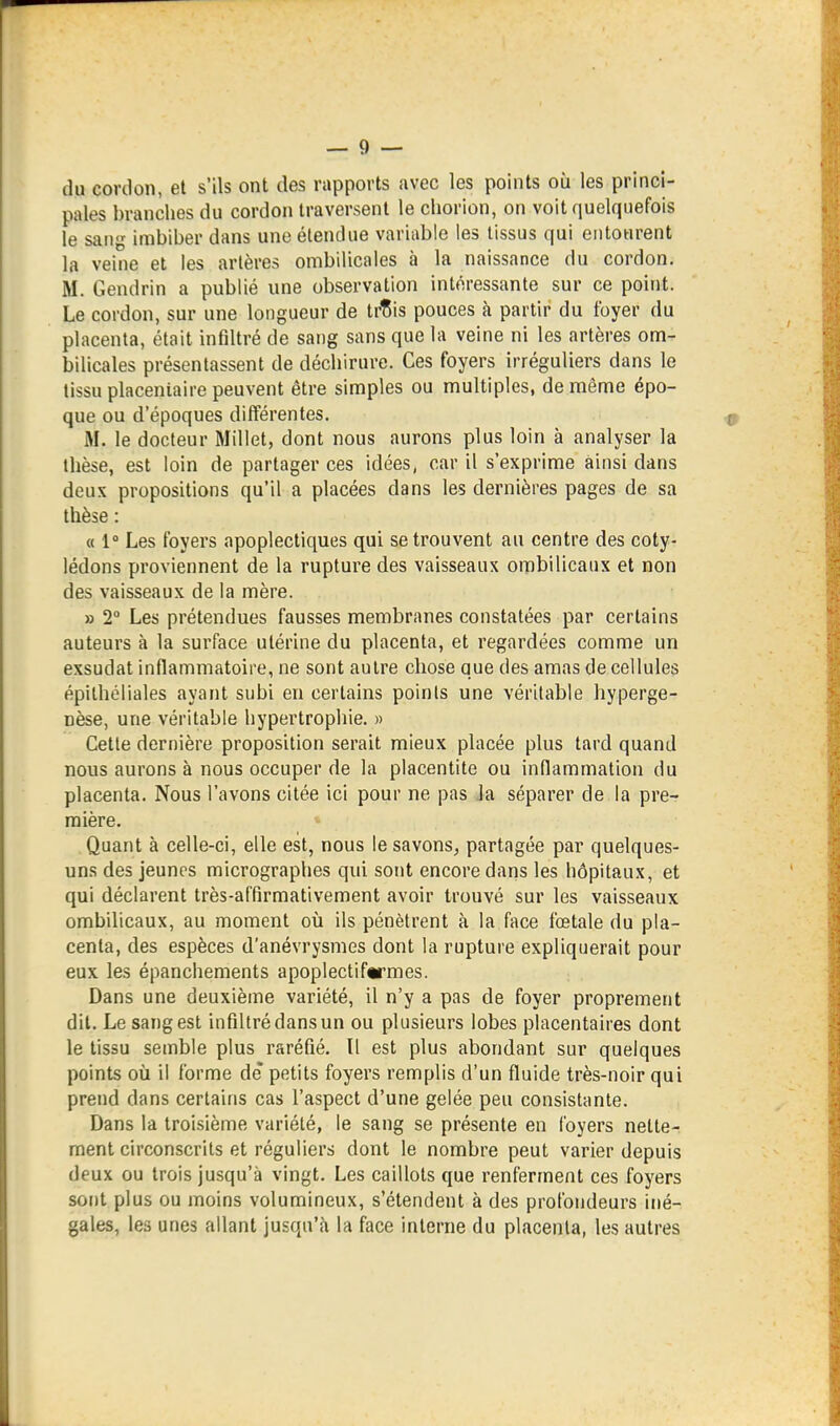 du cordon, et s'ils ont des rapports avec les points où les princi- pales branches du cordon traversent le cliorion, on voit quelquefois le sang imbiber dans une étendue variable les tissus qui entourent la veine et les artères ombilicales à la naissance du cordon. M. Gendrin a publié une observation intéressante sur ce point. Le cordon, sur une longueur de ti^is pouces à partir du foyer du placenta, était infiltré de sang sans que la veine ni les artères om- bilicales présentassent de déchirure. Ces foyers irréguliers dans le tissu placentaire peuvent être simples ou multiples, de même épo- que ou d'époques différentes. M. le docteur Millet, dont nous aurons plus loin à analyser la thèse, est loin de partager ces idées, car il s'exprime ainsi dans deux propositions qu'il a placées dans les dernières pages de sa thèse : « 1° Les foyers apoplectiques qui se trouvent au centre des coty- lédons proviennent de la rupture des vaisseaux ombilicaux et non des vaisseaux de la mère. » 2° Les prétendues fausses membranes constatées par certains auteurs à la surface utérine du placenta, et regardées comme un exsudât inflammatoire, ne sont autre chose que des amas de cellules épilhéliales ayant subi en certains points une véritable hyperge- nèse, une véritable hypertrophie. » Cette dernière proposition serait mieux placée plus tard quand nous aurons à nous occuper de la placentite ou inflammation du placenta. Nous l'avons citée ici pour ne pas Ja séparer de la pre- mière. Quant à celle-ci, elle est, nous le savons, partagée par quelques- uns des jeunes micrographes qui sont encore daris les hôpitaux, et qui déclarent très-affirmativement avoir trouvé sur les vaisseaux ombilicaux, au moment où ils pénètrent à la face fœtale du pla- centa, des espèces d'anévrysmes dont la rupture expliquerait pour eux les épanchements apoplectiftrmes. Dans une deuxième variété, il n'y a pas de foyer proprement dit. Le sang est infiltré dans un ou plusieurs lobes placentaires dont le tissu semble plus raréfié. Il est plus abondant sur quelques points où il forme de* petits foyers remplis d'un fluide très-noir qui prend dans certains cas l'aspect d'une gelée peu consistante. Dans la troisième variété, le sang se présente en foyers nette- ment circonscrits et réguliers dont le nombre peut varier depuis deux ou trois jusqu'à vingt. Les caillots que renferment ces foyers sont plus ou moins volumineux, s'étendent à des profondeurs iné- gales, les unes allant jusqu'fi la face interne du placenta, les autres