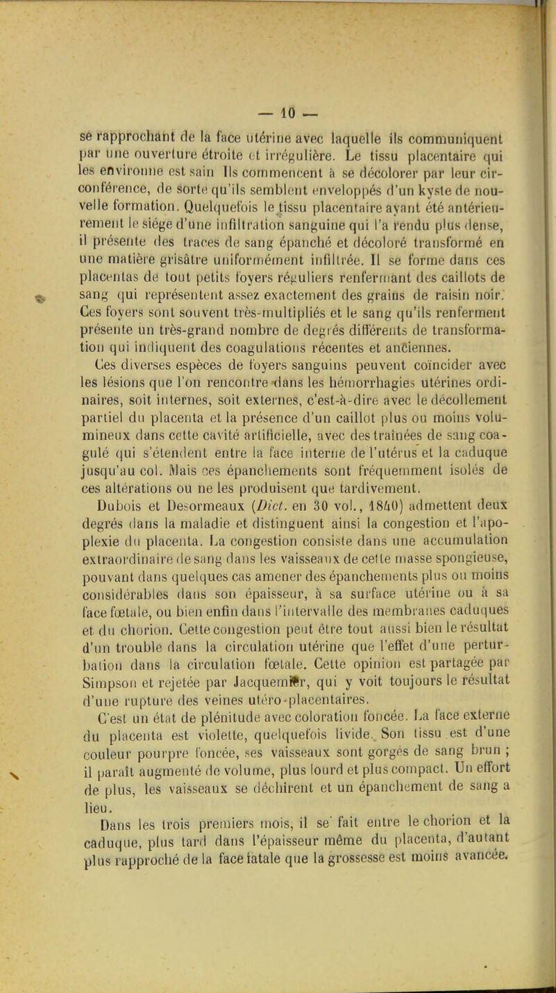 se rapprochant de la face utérine avec laquelle ils communiquent par une ouverture étroite ( t irrégulière. Le tissu placentaire qui les environne est sain Ils commencent à se décolorer par leur cir- conférence, de sorte qu'ils semblent envelop|)és d'un kyste de nou- velle formation. Quelquefois le tissu placentaire ayant été antérieu- rement le siège d'une infdlration sanguine qui l'a rendu plus dense, il présente des traces de sang épanché et décoloré transformé en une matière grisâtre uniformément infiltrée. Il se forme dans ces placentas de tout petits foyers réguliers renfermant des caillots de sang (jui représentent ai^sez exactement des grains de raisin noir. Ces foyers sont souvent très-multipliés et le sang qu'ils renferment présente un très-grand nombre de degrés différents de transforma- tion qui indiquent des coagulations récentes et anciennes. Ces diverses espèces de foyers sanguins peuvent coïncider avec les lésions que l'on rencontre dans les hén)orrhagies utérines ordi- naires, soit internes, soit externes, c'est-à-dire avec le décollement partiel du placenta et la présence d'un caillot plus ou moins volu- mineux dans cette cavité artificielle, avec des traînées de sang coa- gulé (lui s'étendent entre la face interne de l'utérus et la caduque jusqu'au col. l>lais ces épanchements sont fréquemment isolés de ces altérations ou ne les produisent que tardivement. Dubois et Desormeaux {Dict. en 30 vol., 18^i0) admettent deux degrés dans la maladie et distinguent ainsi la congestion et l'apo- plexie du placenta. La congestion consiste dans une accumulation exlraoï'dinaire de sang dans les vaisseaux de cette masse spongieuse, pouvant dans quelques cas amener des épanchements plus ou moins considérables dans son épaisseur, à sa surface utérine ou à sa face foetale, ou bien enfin dans l'intervalle des membranes caduques et du chorion. Cette congestion peut être tout aussi bien le résultat d'un trouble dans la circulation utérine que l'effet d'une pertur- baiion dans la circulation fœlale. Cette opinion est partagée par Simpson et rejetée par Jacquemïlr, qui y voit toujours le résultat d'une rupture des veines utéro-placentaires. C'est un état de plénitude avec coloration foncée. La face externe du placenta est violette, quelquefois livide.. Son tissu est d'une couleur pourpre foncée, .ses vaisseaux sont gorgés de sang brun ; il paraît augmenté de volume, plus lourd et plus compact. Un effort de plus, les vaisseaux se déchirent et un épanchement de sang a lieu. Dans les trois premiers mois, il se' fait entre le chorion et la caduque, plus tard dans l'épaisseur même du placenta, d'autant plus rapproché de la face latale que la grossesse est moins avancée.