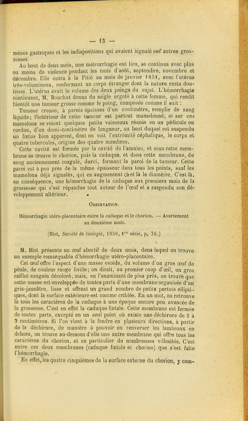 mènes gastriques et les indispositions qui avaient signalé se? autres gros- sesses. Au bout de deux mois, une mélrorrliagie eut lieu, se continua avec plus ou moins de violence pendant les mois d'août, septembre, novembre et décembre. Elle entra à la Pitié au mois de janvier ISol, avec l'utérus très-volumineux, renfermant un corps étranger dont la naturo resta dou- teuse. L'utérus avait le volume des deux poings du sujet. L'iiémorrhagie continuant, M. Bouchut donna du seigle ergoté à cette femme, qui rendit bientôt une tumeur grosse comme le poing, composée comme il suit : Tumeur creuse, à parois épaisses d'un centimètre, remplie de sang liquide; l'intérieur de cette tumeur est partout mamelonné, et sur ces mamelons se voient quelques petits vaisseaux réunis en un pédicule ou cordon, d'un demi-cenliniètre de longueur, au bout duquel est suspendu un fœtus bien apparent, dont on voit l'extrémité céphalique, le corps et quatre tubercules, origine des quatre membres. Celte cavité est formée par la cavité de l'amnios, et sous cette mem- brane se trouve le chorion, puis la caduque, et dans cette membrane, du sang anciennement coagulé, durci, formant la paroi de la tumeur. Cette paroi est à peu près de la même épaisseur dans tous les points, sauf les mamelons déjà signalés, qui en augmentent çàet là le diamètre. C'est là, en conséquence, une hémorrhagie de la caduque aux premiers mois de la grossesse qui s'est répandue tout autour de l'œuf et a suspendu son dé- veloppement ultérieur. • Observation. Hémorrhagie uléro-placentaire entre la caduque et le chorion. — Avorlement au deuxième mois. (Blot, Société de biologie, 1850, série, p. 76.) M, Blot présente un œuf abortif de deux mois, dans lequel on trouve un exemple remarquable d'hémorrhagie utéro-placentaire. Cet œuf offre l'aspect d'une masse ovoïde, du volume d'un gros œuf de poule, de couleur rouge livide; on dirait, au premier coup d'œil, un gros caillot sanguin décoloré, mais, en l'examinant de plus près, on trouve que cette masse est enveloppée de toutes parts d'une membrane organisée d'un gris-jaunâtre, lisse et offrant un grand nombre de petits pertuis ellipti- ques, dont la surface extérieure est comme criblée. En un mot, ou retrouve là tous les caractères de la caduque à une époque encore peu avancée de la grossesse. C'est en effet la caduque fœtale. Cette membrane est fermée de toutes parts, excepté en un seul point où existe une déchirure de 2 à 3 centimètres. Si l'on vient à la fendre en plusieurs directions, à partir de la déchirure, de manière à pouvoir en renverser les lambeaux en dehors, on trouve au-dessous d'elle une autre membrane qui offre tous les caractères du chorion, et en particulier de nombreuses villosités. C'est entre ces deux membranes (caduque fœtale et chorion) que s'est faite l'hémorrhagie. En effet, les quatre cinquièmes de la surface externe du chorion, y com-