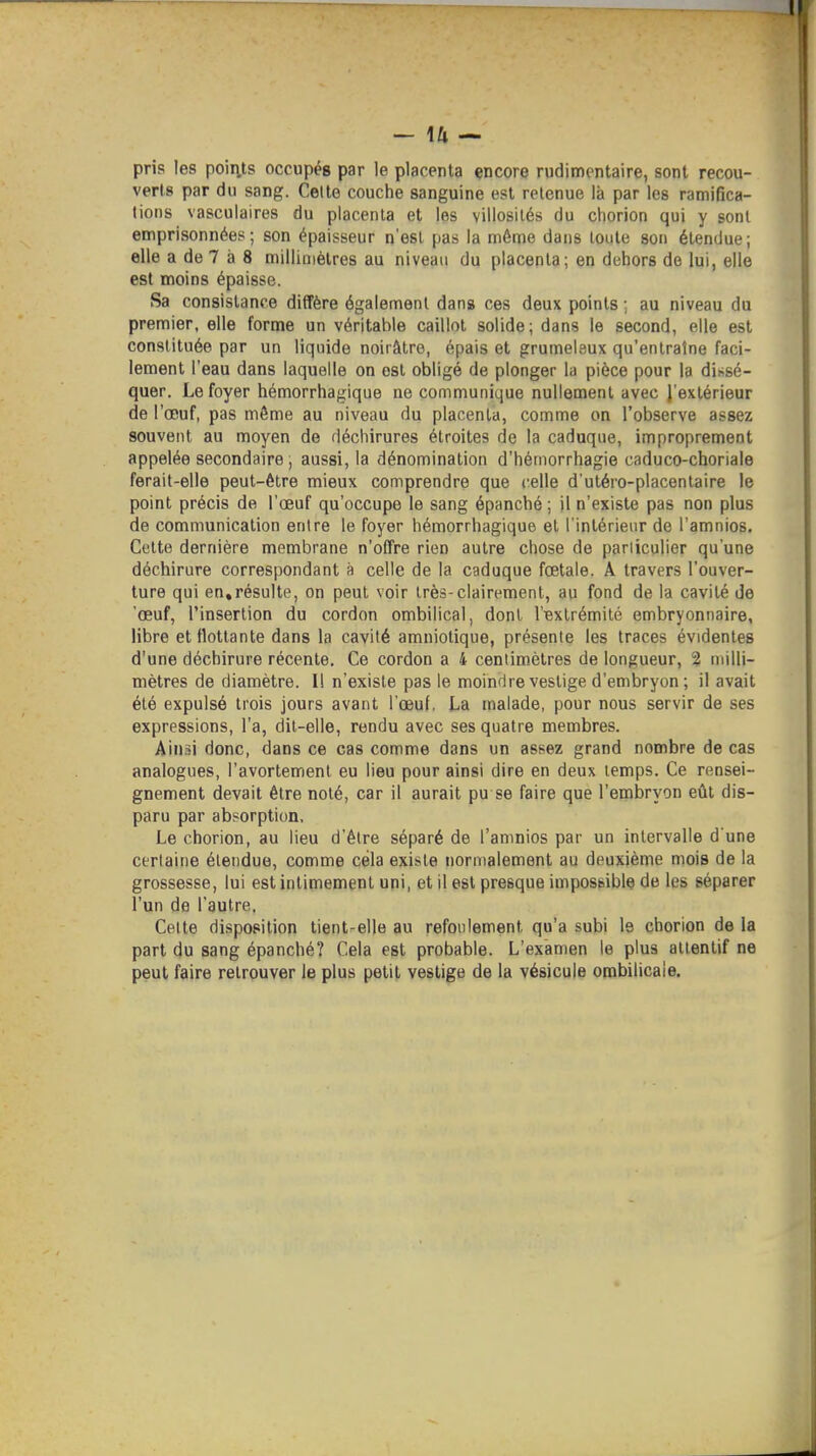pris les poiiits occupés par le placenta encore rudimcntaire, sont recou- verts par du sang. Celte couche sanguine est retenue là par les ramifica- tions vasculaires du placenta et les villosités du chorion qui y sont emprisonnées; son épaisseur n'est pas la môme dans toute son étendue; elle a de 7 à 8 millimètres au niveau du placenta; en dehors de lui, elle est moins épaisse. Sa consistance diffère également dans ces deux points ; au niveau du premier, elle forme un véritable caillot solide; dans le second, elle est constituée par un liquide noirâtre, épais et grumeleux qu'entraîne faci- lement l'eau dans laquelle on est obligé de plonger hi pièce pour la diï^sé- quer. Le foyer hémorrhagique ne communique nullement avec l'extérieur de l'œuf, pas môme au niveau du placenta, comme on l'observe assez souvent au moyen de déchirures étroites de la caduque, improprement appelée secondaire , aussi, la dénomination d'hérnorrhagie caduco-choriale ferait-elle peut-être mieux comprendre que celle d'utéro-placentaire le point précis de l'œuf qu'occupe le sang épanché ; il n'existe pas non plus de communication entre le foyer hémorrhagique et l'intérieur de l'amnios. Cette dernière membrane n'offre rien autre chose de parliculier qu'une déchirure correspondant à celle de la caduque fœtale. Â travers l'ouver- ture qui en,résulte, on peut voir très-clairement, au fond de la cavité de 'œuf, l'insertion du cordon ombilical, dont l'extrémité embryonnaire, libre et flottante dans la cavité amniotique, présente les traces évidentes d'une déchirure récente. Ce cordon a 4 centimètres de longueur, 2 milli- mètres de diamètre. Il n'existe pas le moindre vestige d'embryon ; il avait été expulsé trois jours avant l'œuf. La malade, pour nous servir de ses expressions, l'a, dit-elle, rendu avec ses quatre membres. A'wm donc, dans ce cas comme dans un assez grand nombre de cas analogues, l'avortement eu lieu pour ainsi dire en deux temps. Ce rensei- gnement devait être noté, car il aurait pu se faire que l'embryon eût dis- paru par absorption. Le chorion, au lieu d'être séparé de l'amnios par un intervalle d une certaine étendue, comme cela existe normalement au deuxième mois de la grossesse, lui est intimement uni, et il est presque impossible de les séparer l'un de l'autre. Celte disposition tient-elle au refoulement qu'a subi le chorion de la part du sang épanché? Cela est probable. L'examen le plus attentif ne peut faire retrouver le plus petit vestige de la vésicule ombilicale.