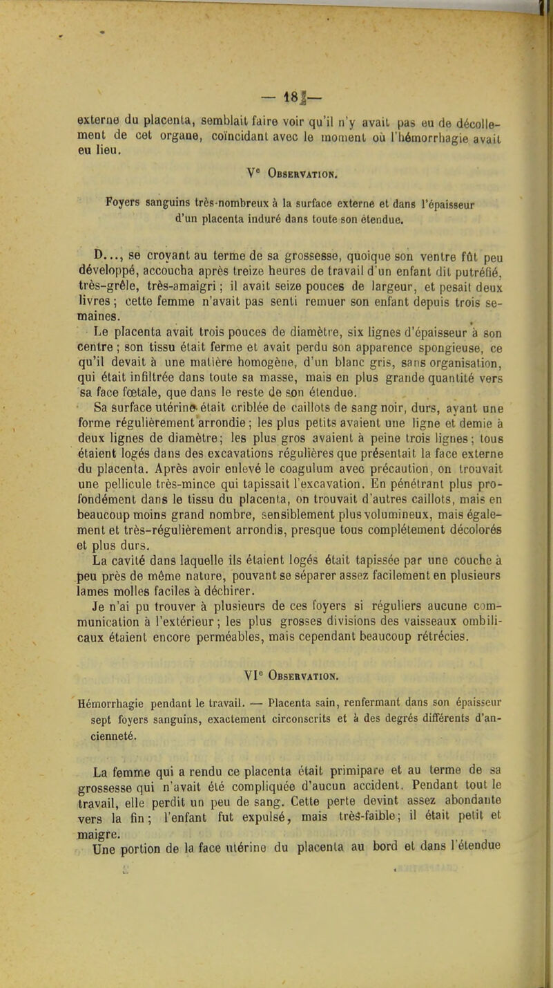 externe du placenta, semblait faire voir qu'il n'y avait pas eu de décolle- ment de cet organe, coïncidanl avec le moment où l'Iiémorrhagie avait eu lieu. V Observatiok. Foyers sanguins très-nombreux à la surface externe et dans l'épaisseur d'un placenta induré dans toute son étendue. D..., se croyant au terme de sa grossesse, quoique son ventre fût peu développé, accoucha après treize heures de travail d'un enfant dit putréfié, très-grêle, très-amaigri ; il avait seize pouces de largeur, et pesait deux livres ; cette femme n'avait pas senti remuer son enfant depuis trois se- maines. Le placenta avait trois pouces de diamètre, six lignes d'épaisseur à son centre ; son tissu était ferme et avait perdu son apparence spongieuse, ce qu'il devait à une matière homogène, d'un blanc gris, sans organisation, qui était infiltrée dans toute sa masse, mais en plus grande quantité vers sa face fœtale, que dans le reste de son étendue. ■ Sa surface utérin» était criblée de caillots de sang noir, durs, ayant une forme régulièrement arrondie ; les plus petits avaient une ligne et demie à deux lignes de diamètre; les plus gros avaient à peine trois lignes; tous étaient logés dans des excavations régulières que présentait la face externe du placenta. Après avoir enlevé le coagulum avec précaution, on trouvait une pellicule très-mince qui tapissait l'excavation. En pénétrant plus pro- fondément dans le tissu du placenta, on trouvait d'autres caillots, mais en beaucoup moins grand nombre, sensiblement plus volumineux, mais égale- ment et très-régulièrement arrondis, presque tous complètement décolorés et plus durs. La cavité dans laquelle ils étaient logés était tapissée par une couche à peu près de même nature, pouvant se séparer assez facilement en plusieurs lames molles faciles à déchirer. Je n'ai pu trouver à plusieurs de ces foyers si réguliers aucune com- munication à l'extérieur ; les plus grosses divisions des vaisseaux ombili- caux étaient encore perméables, mais cependant beaucoup rétrécies. VP Obseevation. Hémorrhagie pendant le travail. — Placenta sain, renfermant dans son épaisseur sept foyers sanguins, exactement circonscrits et k des degrés différents d'an- cienneté. La femme qui a rendu ce placenta était primipare et au terme de sa grossesse qui n'avait été compliquée d'aucun accident. Pendant tout le travail, elle perdit un peu de sang. Cette perte devint assez abondante vers la fin; l'enfant fut expulsé, mais trèS-faible; il était petit et maigre. Une portion de la face utérine du placenta au bord et dans l'étendue
