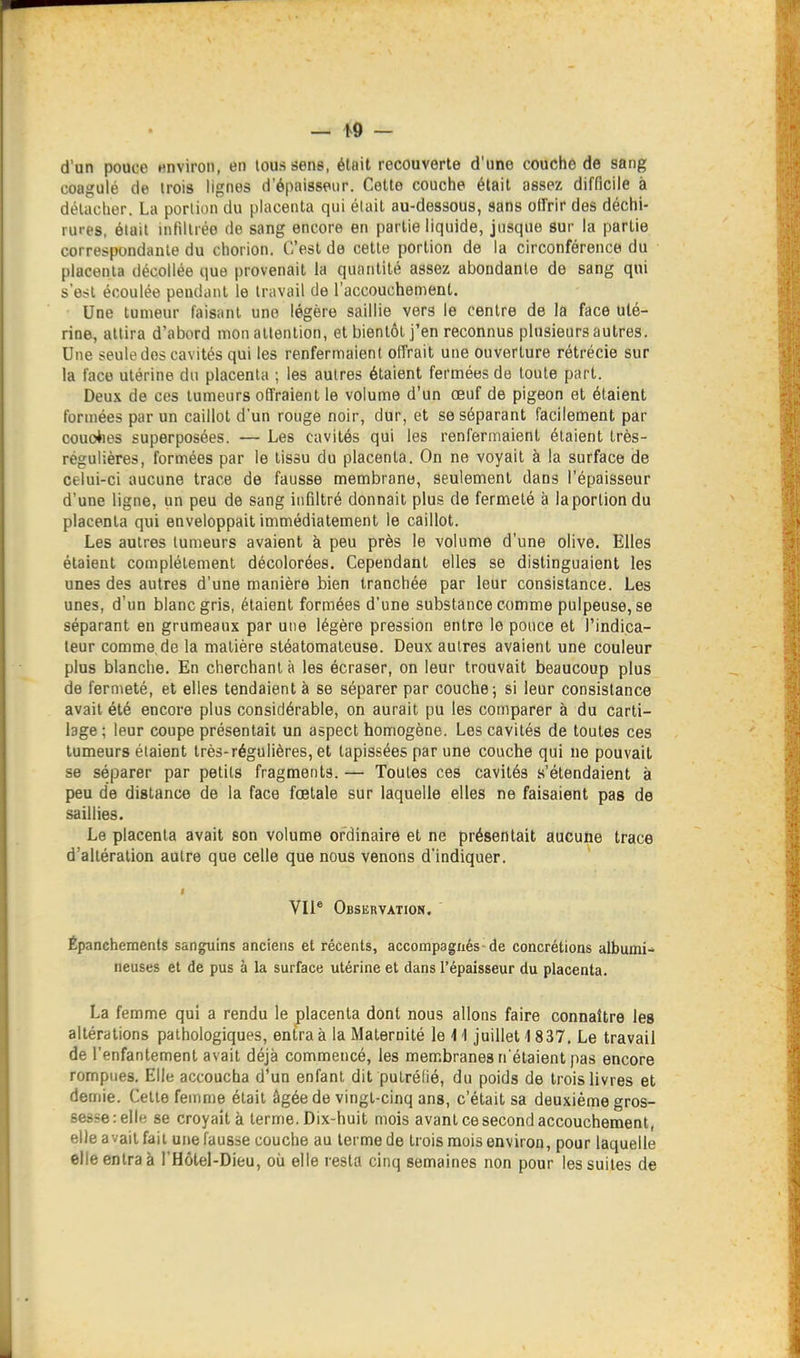 d'un pouce «nviron, en loussens, était recouverte d'une couche de sang coagulé de trois lignes d'épaisseur. Celte couche était assez difficile à détacher. La portion du placenta qui était au-dessous, sans otl'rir des déchi- rures, était infiltrée de sang encore en partie liquide, jusque sur la partie correspondante du chorion. C'est de cette portion de la circonférence du placenta décollée que provenait la quantité assez abondante de sang qui s'est écoulée pendant le travail de l'accouchement. Une tumeur faisant une légère saillie vers le centre de la face uté- rine, attira d'abord mon attention, et bientôt j'en reconnus plusieurs autres. Une seule dos cavités qui les renfermaient olfrait une ouverture rétrécie sur la face utérine du placenta ; les autres étaient fermées de toute part. Deux de ces tumeurs offraient le volume d'un œuf de pigeon et étaient formées par un caillot d'un rouge noir, dur, et se séparant facilement par couoiies superposées. — Les cavités qui les renfermaient étaient très- régulières, formées par le tissu du placenta. On ne voyait à la surface de celui-ci aucune trace de fausse membrane, seulement dans l'épaisseur d'une ligne, un peu de sang infiltré donnait plus de fermeté à la portion du placenta qui enveloppait immédiatement le caillot. Les autres tumeurs avaient à peu près le volume d'une olive. Elles étaient complètement décolorées. Cependant elles se distinguaient les unes des autres d'une manière bien tranchée par leur consistance. Les unes, d'un blanc gris, étaient formées d'une substance comme pulpeuse, se séparant en grumeaux par une légère pression entre le pouce et l'indica- teur comme de la matière stéatomaleuse. Deux autres avaient une couleur plus blanche. En cherchant à les écraser, on leur trouvait beaucoup plus de fermeté, et elles tendaient à se séparer par couche; si leur consistance avait été encore plus considérable, on aurait pu les comparer à du carti- lage ; leur coupe présentait un aspect homogène. Les cavités de toutes ces tumeurs étaient très-régulières, et tapissées par une couche qui ne pouvait se séparer par petits fragments. — Toutes ces cavités s'étendaient à peu de distance de la face fœtale sur laquelle elles ne faisaient pas de saillies. Le placenta avait son volume ordinaire et ne présentait aucune trace d'altération autre que celle que nous venons d'indiquer. VII® Observation. Épanchemenls sanguins anciens et récents, accompagnés de concrétions albumi- neuses et de pus à la surface utérine et dans l'épaisseur du placenta. La femme qui a rendu le placenta dont nous allons faire connaître les altérations pathologiques, entra à la Maternité le i \ juillet i 837. Le travail de l'enfantement avait déjà commencé, les membranes n'étaient pas encore rompues. Elle accoucha d'un enfant dit putréfié, du poids de trois livres et demie. Cette femme était âgée de vingt-cinq ans, c'était sa deuxième gros- sesse:elle se croyait à terme. Dix-huit mois avant ce second accouchement, elle avait fait une fausse couche au terme de trois mois environ, pour laquelle elle entra à l'Hôtel-Dieu, où elle resta cinq semaines non pour les suites de