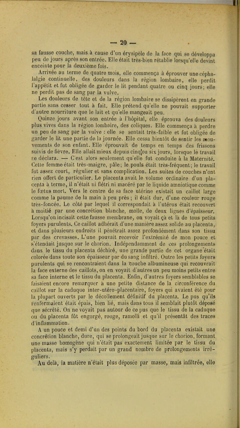 sa fausse coucho, mais à cause d'un érysipèlo de la face qui se développa peu de jours après son enlréo. Elle était très-bien rétablie lorsqu'elle devint enceinte pour la deuxième fois. Arrivée au terme de quatre mois, elle commença à éprouver une cépha- lalgie continuelle, des douleurs dans la région lombaire, elle perdit l'appétit et fut obligée de garder le lit pendant quatre ou cinq jours; elle ne perdit pas de sang par la vulve. Les douleurs de tôte et de la région lombaire se dissipèrent en grande partie sans cesser tout à fait. Elle prétend qu'elle ne pouvait supporter d'autre nourriture que le lait et qu'elle mangeait peu. Quinze jours avant son entrée à l'hôpital, elle éprouva des douleurs plus vives dans la région lombaire, des coliques. Elle commença à perdre un peu de sang par la vulve : elle se sentait très-faible et fut obligée de garder le lit une partie de la journée. Elle cessa bientôt de sentir les mou- vements de son enfant. Elle éprouvait de temps en temps des frissons suivis de fièvre. Elle allait mieux depuis cinqjou six jours, lorsque lé travail £e déclara. — C'est alors seulement qu'elle fut conduite à la Maternité. Cette femme était très-maigre, pâle; le pouls était très-fréquent; le travail fut assez court, régulier et sans complication. Les suites de couches n'ont rien offert de particulier. Le placenta avait le volume ordinaire d'un pla- centa à terme, il n'était ni flétri ni macéré par le liquide amniotique comme le fœtus mort. Vers le centre de sa face utérine existait un caillot large comme la paume de la main à peu près ; il était dur, d'une couleur rouge très-foncée. Le côté par lequel il correspondait à l'utérus était recouvert à moitié par une concrétion blanche, molle, de deux lignes d'épaisseur. Lorsqu'on incisait celte fausse membrane^ on voyait çà et là de tous petits foyers purulents. Ce caillot adhérait d'une manière assez solide au placenta, et dans plusieurs endroits il pénétrait assez profondément dans son tissu par des crevasses. L'une pouvait recevoir l'extrémité de mon pouce et s'étendait jusque sur le chorion. Indépendamment de ces prolongements dans le tissu du placenta déchiré, une grande partie de cet organe était colorée dans toute son épaisseur par du sang infiltré. Outre les petits foyers purulents qui se rencontraient dans la couche albumineuse qui recouvrait la face externe des caillots, on en voyait d'autres un peu moins petits entre sa face interne et le tissu du placenta. Enfin, d'autres foyers semblables se faisaient encore remarquer à une petite distance de la circonférence du caillot sur la caduque inter-utéro-placentaire, foyers qui avaient été pour la plupart ouverts par le décollement définitif du placenta. Le pus qu'ils renfermaient était épais, bien lié, mais dans tous il semblait plutôt déposé que sécrété. On ne voyait pas autour de ce pus que le tissu de la caduque ou du placenta fût engorgé, rouge, ramolli et qu'il présentât des traces d'inflammation. A un pouce et demi d'un des points du bord du placenta existait une concrétion blanche, dure, qui se prolongeait jusque sur le chorion, formant une masse homogène qui n'était pas exactement limitée par le tissu du placenta, mais s'y perdait par un grand nombre de prolongements irré- guliers. Au delà, la matière n'était plus déposée par masse, mais infiltrée, elle