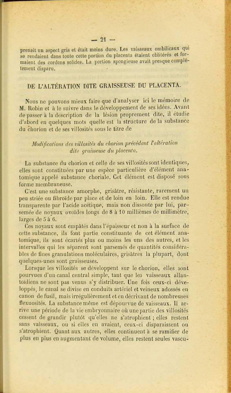 prenait un aspect gris et était moins dure. Les vaisseaux ombilicaux qui se rendaient dans toute celte portion du placenta étaient oblitérés et for- maient des cordons solides. La portion spongieuse avait presque complè- tement disparu. DE L'ALTÉRATION DITE GRAISSEUSE DU PLACENTA. Nous ne pouvons mieux faire que d'analyser ici le ménaoire de M. Robin et à le suivre dans le développement de ses idées. Avant dépassera la description de la lésion proprement dite, il étudie d'abord en quelques mots quelle est la structure delà substance du cliorion et de ses villosités sous le titre de Modifications des villosités du chorion précédant Valtération ditt; graisseuse du placenta. La substance du cliorion et celle de ses villosités sont identiques, elles sont constituées par une espèce particulière d'élément ana- tomique appelé substance choriale. Cet élément est disposé sous forme membraneuse. C'est une substance amorphe, grisâtre, résistante, rarement un peu striée ou fibroïde par place et de loin en loin. Elle est rendue transparente par l'acide acétique, mais non dissoute par lui, par- semée de noyaux ovoïdes longs de 8 à 10 millièmes de millimètre, larges de 5 à 6. Ces noyaux sont empâtés dans l'épaisseur et non à la surface de cette substance, ils font partie constituante de cet élément ana- tomique, ils sont écartés plus ou moins les uns des autres, et les intervalles qui les séparent sont parsemés de quantités considéra- bles de fines granulations moléculaires, grisâtres la plupart, dont quelques-unes sont graisseuses. Lorsque les villosités se développent sur le cliorion, elles sont pourvues d'un canal central simple, tant que les vaisseaux allan- toidiens ne sont pas venus s'y distribuer. Une fois ceux-ci déve- loppés^ le canal se divise en conduits artériel et veineux adossés en canon de fusil, mais irrégulièrement et en décrivant de nombreuses flexuosités, La substance même est dépourvue de vaisseaux. II ar- rive une période de la vie embryonnaire où une partie des villosités cessent de grandir plutôt qu'elles ne s'atrophient ; elles restent sans vaisseaux, ou si elles en avaient, ceux-ci disparaissent ou s'atrophient. Quant aux autres, elles continuent à se ramifier de plus en plus en augmentant de volume, elles restent seules vascu-