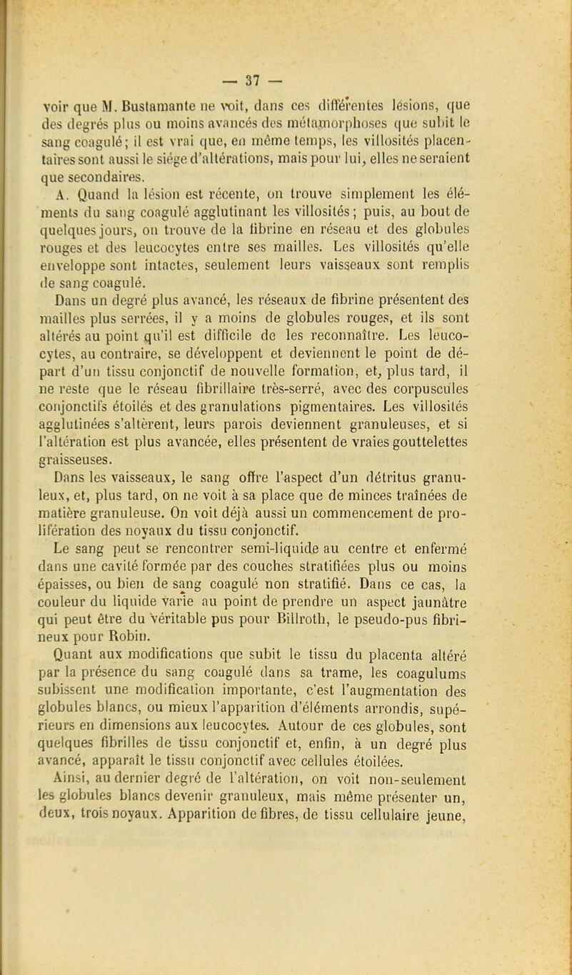 voir que M. Buslamante ne TOÏt, dans ces différentes lésions, que des degrés plus ou moins avancés dos mélamorphoses que subit le sang coagulé; il est vrai que, en môme temps, les villosités placen- taires sont aussi le siège d'altérations, mais pour lui, elles ne seraient que secondaires. A. Quand la lésion est récente, on trouve simplement les élé- ments du sang coagulé agglutinant les villosités; puis, au bout de quelques jours, on trouve de la librine en réseau et des globules rouges et des leucocytes entre ses mailles. Les villosités qu'elle enveloppe sont intactes, seulement leurs vaisseaux sont remplis de sang coagulé. Dans un degré plus avancé, les réseaux de fibrine présentent des mailles plus serrées, il y a moins de globules rouges, et ils sont altérés au point qu'il est difficile de les reconnaître. Les leuco- cytes, au contraire, se développent et deviennent le point de dé- part d'un tissu conjonctif de nouvelle formation, et, plus tard, il ne reste que le réseau fibrillaire très-serré, avec des corpuscules conjonclifs étoilés et des granulations pigmentaires. Les villosités agglutinées s'altèrent, leurs parois deviennent granuleuses, et si l'altération est plus avancée, elles présentent de vraies gouttelettes graisseuses. Dans les vaisseaux, le sang offre l'aspect d'un détritus granu- leux, et, plus tard, on ne voit à sa place que de minces traînées de matière granuleuse. On voit déjà aussi un commencement de pro- lifération des noyaux du tissu conjonctif. Le sang peut se rencontrer semi-liquide au centre et enfermé dans une cavité formée par des couches stratifiées plus ou moins épaisses, ou bien de sang coagulé non stratifié. Dans ce cas, la couleur du liquide varie au point de prendre un aspect jaunâtre qui peut être du véritable pus pour Biliroth, le pseudo-pus fibri- neux pour Robin. Quant aux modifications que subit le tissu du placenta altéré par la présence du sang coagulé dans sa trame, les coagulums subissent une modification importante, c'est l'augmentation des globules blancs, ou mieux l'apparition d'éléments arrondis, supé- rieurs en dimensions aux leucocytes. Autour de ces globules, sont quelques fibrilles de tjssu conjonctif et, enfin, à un degré plus avancé, apparaît le tissu conjonctif avec cellules étoilées. Ainsi, au dernier degré de l'altération, on voit non-seulement les globules blancs devenir granuleux, mais même présenter un, deux, trois noyaux. Apparition défibres, de tissu cellulaire jeune.