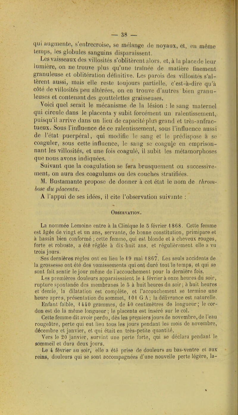 qui augmente, s'entrecroise, se mélange do noyaux, et, en même temps, les globules sanguins disparaissent. Les vaisseaux des villosités s'oblitèrent alors, et, à la placede leur lumière, on ne trouve plus qu'une traînée de matière finement granuleuse et oblitération définitive. Les parois des villosités s'al- tèrent aussi, mais elle reste toujours partielle, c'est-à-dire qu'à côté de villosités peu altérées, on en trouve d'autres bien granu- leuses et contenant des gouttelettes graisseuses. Voici quel serait le mécanisme de la lésion : le sang maternel qui circule dans le placenta y subit forcément un ralentissement, puisqu'il arrive dans un lieu de capacité pkrs grand et très-anfrac- tueux. Sous l'influence de ce ralentissement, sous l'influence aussi de l'état puerpéral, qui modifie le sang et le prédispose à se coaguler, sous cette influence, le sang se coagule en emprison- nant les villosités, et une fois coagulé, il subit les métamorphoses que nous avons indiquées. Suivant que la coagulation se fera brusquement ou successive- ment, on aura des coagulums ou des couches stratifiées. M. Bustamante propose de donner à cet état le nom de throm- bose du placenta. A l'appui de ses idées, il cite l'observation suivante : Observation. La nommée Lemoine entre à la Clinique le 5 février 1 868. Celle femme est âgée de vingt et un ans, servante, de bonne constitution, primipare et à bassin bien conformé ; cette femme, qui est blonde et à cheveux rouges, forte el robuste, a été réglée à dix-huit ans, et régulièrement elle a vu trois jours. Ses dernières règles ont eu lieu le 19 mai 1867. Les seuls accidents de la grossesse ont été des vomissements qui ont duré tout le temps, et qui se sont fait sentir le jour même de l'accouchement pour la dernière fois. Les premières douleurs apparaissaient le 4 février à onze heures du soir, rupture spontanée des membranes le 5 à huit heures du soir; à huit heures et demie^ la dilatation est complète, et l'accouchement se termine une heure après, présentation du sommet, 101 GÂ; la délivrance est naturelle. Enfant faible, 1 440 grammes, de 40 centimètres de longueur; le cor- don est de la même longueur ; le placenta est inséré sur le col. Celte femme dil avoir perdu, dès les premiers jours de novembre, de l'eau rougeâtre, perle qui eut lieu tous les jours pendant les mois de novembre, décembre el janvier, et qui était en très-petite quantité. Vers le 20 janvier, survint une perle forte, qui se déclara pendant le sommeil et dura deux jours. Le 4 février au soir, elle a été prise de douleurs au bas-ventre et aux reins, douleurs qui se sont accompagnées d'une nouvelle perte légère, la- «