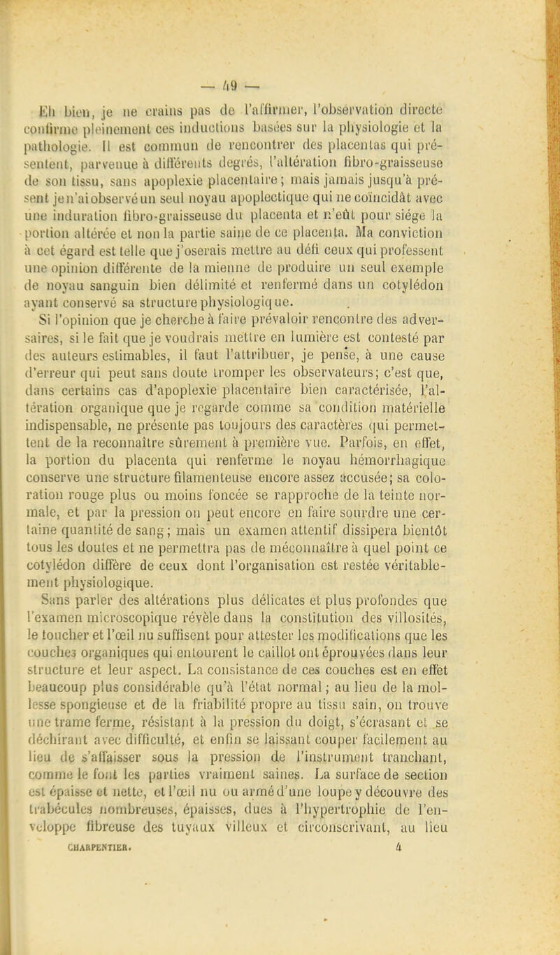 — /i9 Kli bien, je ne crains pas de l'al'firiuer, l'observation directe contirnio pltMnenienl ces inductions basées sur la physiologie et la pathologie, il est comnuni de rencontrer des placentas qui pré- sentent, parvenue à diliereuts degrés, l'altération fibro-graisseuse de son tissu, sans apoplexie phicenlaire ; mais jamais jusqu'à pré- sent jen'aiobservéun seul noyau apoplectique qui ne coïncidât avec une induration iibro-graisseuse du placenta et n'eût pour siège hi portion altérée et non la partie saine de ce placenta. Ma conviction à cet égard est telle que j'oserais mettre au déli ceux qui professent une opinion différente de !a mienne de produire un seul exemple de noyau sanguin bien délimité et renfermé dans un cotylédon ayant conservé sa structure physiologique. Si l'opinion que je cherche à faire prévaloir rencontre des adver- saires, si le fait que je voudrais mettre en lumière est contesté par (les auteurs estimables, il faut l'attribuer, je pense, à une cause d'erreur qui peut sans doute tromper les observateurs; c'est que, dans certains cas d'apoplexie placentaire bien caractérisée, l'al- tération organique que je rogarde comme sa condition matérielle indispensable, ne présente pas toujours des caractères (jui permet- tent de la reconnaître sûrement à première vue. Parfois, en effet, la portion du placenta qui renferme le noyau liémorrhagiquc conserve une structure filamenteuse encore assez accusée; sa colo- ration rouge plus ou moins foncée se rapproche de la teinte nor- male, et par la pression on peut encore en faire sourdre une cer- taine quantité de sang; mais un examen attentif dissipera bientôt tous les doutes et ne permettra pas de méconnaître à quel point ce cotylédon diffère de ceux dont l'organisation est restée véritable- ment physiologique. Sans parler des altérations plus délicates et plus profondes que l'examen microscopique révèle dans la constitution des villosités, le toucher et l'œil nu suffisent pour attester les modifications que les couches organiques qui entourent le caillot ont éprouvées dans leur structure et leur aspect. La consistance de ces couches est en effet beaucoup plus considérable qu a l'état normal ; au lieu de la mol- lesse spongieuse et de la friabilité propre au tissu sain, on trouve une trame ferme, résistant à la pression du doigt, s'écrasant el se déchirant avec difficulté, et enfin se laissant couper facilement au lieu de s'affaisser sous la pression de l'instrumont tranchant, coramc le font les parties vraiment saines. La surface de section est épaisse et Jiette, et l'œil nu ou armé d'une loupe y découvre des trabéculcs nombreuses, épaisses, dues à l'hypertrophie de l'en- veloppe fibreuse des tuyaux villcux et circonscrivant, au lieu CUABPENTIËR. Il