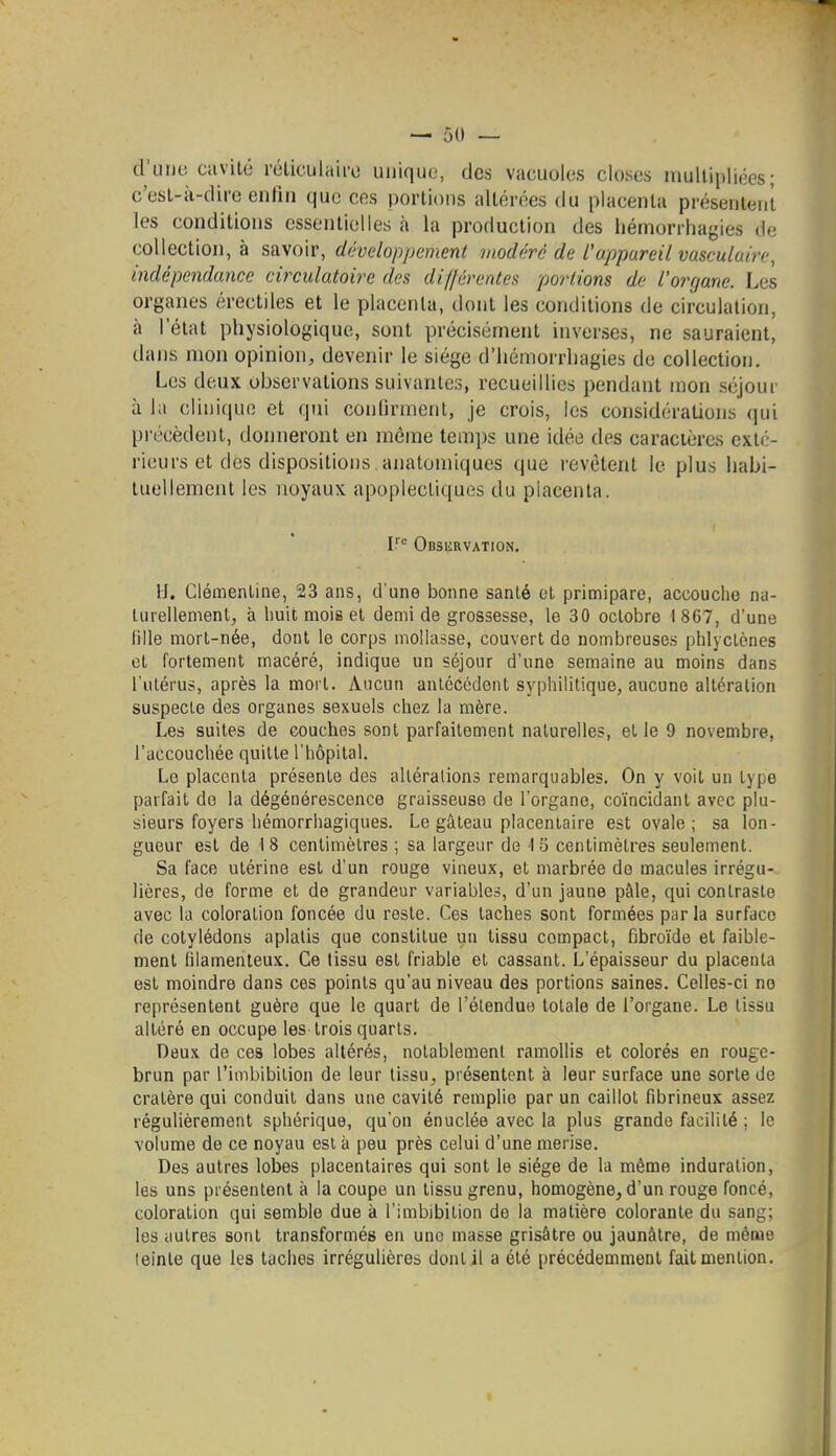 d'uljc cavilû réliculaii'o unique, des vacuoles closes niullipliées ; c'esL-ii-dire eulin que ces portions altérées du placenta présentent les conditions essentielles h la production des hémorrliagies de collection, à savoir, développement modéré de l'appareil vasculaire, indépendance circulatoire des di//érentes portions de l'organe. Les organes érectiles et le placenta, dont les conditions de circulation, à l'état physiologique, sont précisément inverses, ne sauraient, dans mon opinion, devenir le siège d'hémorrliagies de collection. Les deux observations suivantes, recueillies pendant mon séjour à la clinique et qui conlirment, je crois, les considérations qui précèdent, donneront en même temps une idée des caractères exté- rieurs et des dispositions analomiques que revêtent le plus habi- tuellement les noyaux apoplectiques du placenta. Odsurvation. II. Clémentine, 23 ans, d'une bonne santé et primipare, accouche na- turellement, à huit mois et demi de grossesse, le 30 octobre I 867, d'une lille mort-née, dont le corps mollasse, couvert de nombreuses phlycLcnes et fortement macéré, indique un séjour d'une semaine au moins dans l'utérus, après la mort. Aucun anlcccdent syphilitique, aucune altération suspecte des organes sexuels chez la mère. Les suites de couches sont parfaitement naturelles, et le 9 novembre, l'accouchée quitte l'hôpital. Le placenta présente des alléralions remarquables. On y voit un type parfait de la dégénérescence graisseuse de l'organe, coïncidant avec plu- sieurs foyers hémorrhagiques. Le gâteau placentaire est ovale; sa lon- gueur est de 18 centimètres ; sa largeur de 15 centimètres seulement. Sa face utérine est d'un rouge vineux, et marbrée de macules irrégu- lières, de forme et de grandeur variables, d'un jaune pâle, qui contraste avec la coloration foncée du reste. Ces taches sont formées parla surface de cotylédons aplatis que constitue un tissu compact, fibroïde et faible- ment filamenteux. Ce tissu est friable et cassant. L'épaisseur du placenta est moindre dans ces points qu'au niveau des portions saines. Celles-ci no représentent guère que le quart de l'élendue totale de l'organe. Le tissu altéré en occupe les trois quarts. Deux de ces lobes altérés, notablement ramollis et colorés en rouge- brun par l'imbibition de leur tissu, présentent à leur surface une sorte de cratère qui conduit dans une cavité remplie par un caillot fibrineux assez régulièrement sphérique, qu'on énuclée avec la plus grande facilité ; le volume de ce noyau est à peu près celui d'une merise. Des autres lobes placentaires qui sont le siège de la même induration, les uns présentent à la coupe un tissu grenu, homogène, d'un rouge foncé, coloration qui semble due à l'imbibition de la matière colorante du sang; les autres sont transformés en une masse grisâtre ou jaunâtre, de méaie leinle que les taches irrégulières dont il a été précédemment fait mention. I