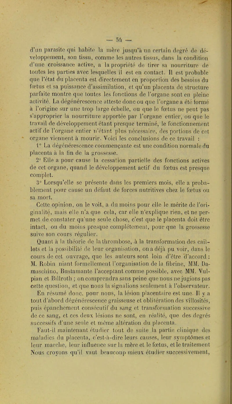 — 5^1 — d'un parasite qui habile la mère jusqu'à un certain clegr*^ de dé- veloppement, son tissu, comme les autres tissus, dans la condition d'une croissance active, a la propriété de tirer sa nourriture de toutes les parties avec lesquelles il est en contact. Il est probable que l'état du placenta est directement en proportion des besoins du fœtus et sa puissance d'assimilation, et qu'un placenta de structure parfaite montre que toutes les fonctions de l'organe sont en pleine activité. La dégénérescence atteste donc ou que l'organe a été formé à l'origine sur une trop large échelle, ou que le fœtus ne peut pas s'approprier la nourrituie ajiportée par l'organe entier, ou que le travail de développement étant presque terminé, le fonctionnement actif de l'organe entier n'étant plus nécessaire, des portions de cet organe viennent à mourir. Voici les conclusions de ce travail : 1 La dégénérescence commençante est une condition normale du placenta à la fin de la grossesse. 2 Elle a pour cause la cessa!ion partielle des fonctions actives de cet organe, quand le développement actif du fœtus est presque complet. 3° Lorsqu'elle se présente dans les premiers mois, elle a proba- blement pour cause un défaut de forces nutritives chez le fœtus ou sa mort. Cette opinion, on le voit, a du moins pour elle le mérite de l'ori- ginalité, mais elle n'a que cela, car elle n'explique rien, et ne per- met de constater qu'une seule chose, c'est que le placenta doit être intact, ou du moins presque complètement, pour que la grossesse suive son cours régulier. Quant à la théorie de la thrombose, à la transformation des cail- lots et la possibilité de leur organisation, on a déjà pu voir, dans le cours de cet ouvrage, que les auteurs sont loin d'être'd'accord : M. Robin niant formellement l'organisation de la fibrine, MM. Da- mascliino, Bustamante l'acceptant comme possible, avec MM. Vul- pian et Billroth ; on comprendra sans peine que nous ne jugions pas cette question, et que nous la signalions seulement à l'observateur. En résumé donc, pour nous, la lésion placentaire est une. Il y a tout d'abord dégénérescence graisseuse et oblitération des villosités, puis épanchement consécutif du sang et transformation successive de ce sang, et ces deux lésions ne sont, en réalité, que des degrés successifs d'une seule et môme altération du placenta. Faut-il maintenant étudier tout de suite la partie clinique des maladies du placenta, c'est-à-dire leurs causes, leur symptômes et leur marche, leur influence sur la mère et le fœtus, elle traitement Nous croyons qu'il vaut beaucoup mieux étudier successivement,