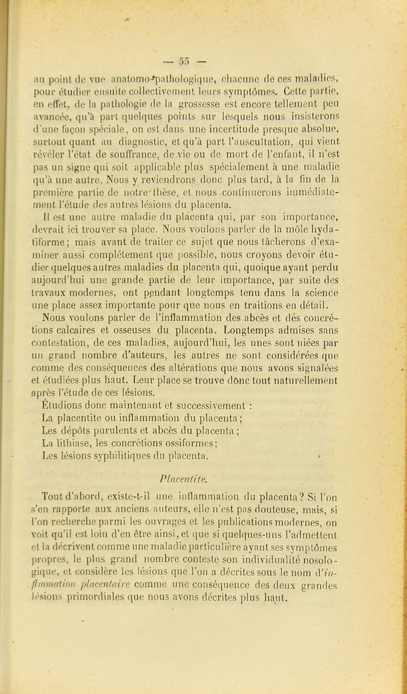 ;ui poinl de Yiio :inatomo-*i-)rilhologi(|iio, oliacnno do ces maladies, pour ôtudior ensuite colleclivomont leurs symptômes. Cette partie, en effet, de la pathologie de la grossesse est encore tellement peu avancée, qu'à pari quelques points sur lesquels nous insisterons d'inu! façon spéciale, on est dans une incertitude presque absolue, SLU-lout quant au diagnostic, et qu'à part l'auscultation, qui vient révéler l'état de souffrance, de vie ou do mort de l'enfant, il n'est pas un signe qui soit applicable plus spécialement h une maladie qnh une autre. Nous y reviendrons donc plus tard, à la fin de la première partie de notre thèse, et nous continuerons iramcdiale- ment l'étutie des autres lésions du placenta. Il est une autre maladie du placenta qui, par .son importance, devrait ici trouver sa place. Nous voulons parler de la môle hyda- fiforme; mais avant de traiter ce sujet que nous tâcherons d'exa- miner aussi complètement que jiossible, nous croyons devoir étu- dier quelques autres maladies du placenta qui, quoique ayant perdu aujourd'hui une grande partie de leur importance, par suite des travaux modernes, ont pendant longtemps tenu dans la science une place assez importante pour que nous en traitions en détail. Nous voulons parler de l'inflammation des abcès et des concré- tions calcaires et osseuses du placenta. Longtemps admises sans contestation, de ces maladies, aujourd'hui, les unes sont niées par un grand nombre d'auteurs, les autres ne sont considérées que comme des conséquences des altérations que nous avons signalées et étudiées plus haut. Leur place se trouve donc tout naturellement après l'étude de ces lésions. Étudions donc maintenant et successivement : La placentite ou inflammation du placenta; Les dépôts purulents et abcès du placenta ; La lithiase, les concrétions ossiformes; Les lésions syphilitiques du placenta. ' Placentite. Tout d'abord, existe-t-il une intlaramalion du placenta ? Si l'on s'en rapporte aux anciens auteurs, elle n'est pas douteuse, mais, si l'on recherche parmi les ouvrages et les publications modernes, on voit qu'il est loin d'en être ainsi, et ([ue si quelques-uns l'admettent et la décrivent comme une maladie particulière ayant ses symptômes propres, le plus grand nombre conteste son individualité nosolo- gique, et considère les lésions que l'on a décrites sous le nom d'???- flrnmo.lioii plucentaire comme une consétpience des deux grandes lésions primordiales ([ue nous avons décrites plus liaut.