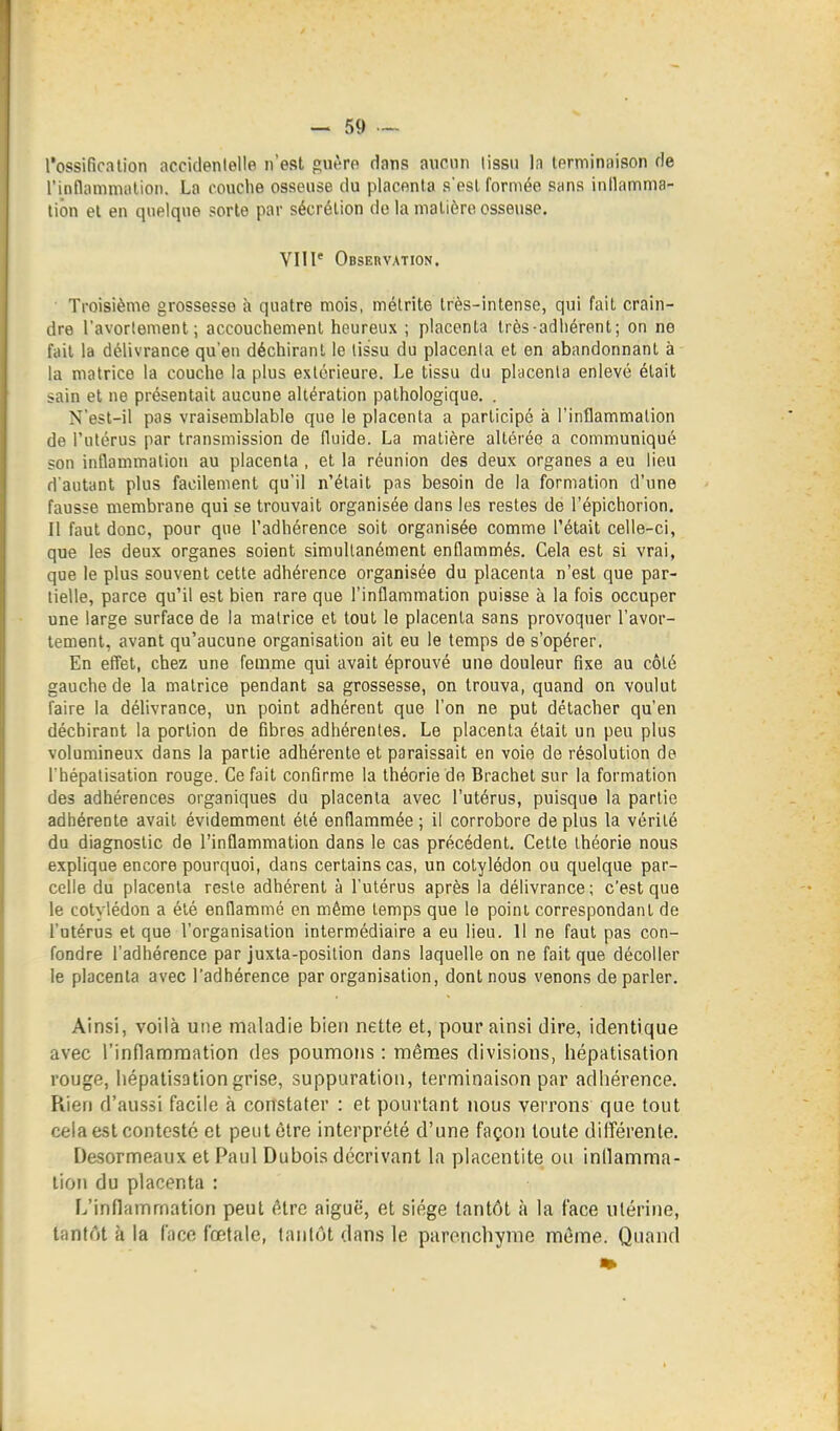 l'ossification accidentelle n'est guère dans aucnn lissii la terminaison de l'inflanimalion. La couche osseuse du placenta s'est formée sans inllamma- tion et en quelque sorte par sécrétion do la matière osseuse. VIII* Observation. Troisième grossesse à quatre mois, métrite très-intense, qui fait crain- dre l'avortement; accouchement heureux ; placenta très-adhérent; on ne fait la délivrance qu'eu déchirant le tissu du placenta et en abandonnant à la matrice la couche la plus extérieure. Le tissu du placenta enlevé était sain et ne présentait aucune altération pathologique. . N'est-il pas vraisemblable que le placenta a participé à l'inflammation de l'utérus par transmission de fluide. La matière altérée a communiqué son inflammation au placenta , et la réunion des deux organes a eu lieu d'autant plus facilement qu'il n'était pas besoin de la formation d'une fausse membrane qui se trouvait organisée dans les restes de l'épichorion. 11 faut donc, pour que l'adhérence soit organisée comme l'était celle-ci, que les deux organes soient simultanément enflammés. Cela est si vrai, que le plus souvent cette adhérence organisée du placenta n'est que par- tielle, parce qu'il est bien rare que l'inflammation puisse à la fois occuper une large surface de la matrice et tout le placenta sans provoquer l'avor- tement, avant qu'aucune organisation ait eu le temps de s'opérer. En efi'et, chez une femme qui avait éprouvé une douleur fixe au côté gauche de la matrice pendant sa grossesse, on trouva, quand on voulut faire la délivrance, un point adhérent que l'on ne put détacher qu'en déchirant la portion de fibres adhérentes. Le placenta était un peu plus volumineux dans la partie adhérente et paraissait en voie de résolution de l'hépalisation rouge. Ce fait confirme la théorie de Brachet sur la formation des adhérences organiques du placenta avec l'utérus, puisque la partie adhérente avait évidemment été enflammée ; il corrobore de plus la vérité du diagnostic de l'inflammation dans le cas précédent. Cette théorie nous explique encore pourquoi, dans certains cas, un cotylédon ou quelque par- celle du placenta reste adhérent à l'utérus après la délivrance; c'est que le cotylédon a été enflammé en même temps que le point correspondant de l'utérus et que l'organisation intermédiaire a eu lieu. 11 ne faut pas con- fondre l'adhérence par juxta-position dans laquelle on ne fait que décoller le placenta as'ec l'adhérence par organisation, dont nous venons de parler. Ainsi, voilà une maladie bien nette et, pour ainsi dire, identique avec l'inflammation des poumons : mêmes divisions, hépatisation rouge, hépatisation grise, suppuration, terminaison par adhérence. Rien d'aussi facile à constater : et pourtant nous verrons que tout cela est contesté et peut être interprété d'une façon toute dilTérenle. Desormeaux et Paul Dubois décrivant la placentite ou inllamma- lion du placenta : L'inflammation peut être aiguë, et siège tantôt à la face utérine, tantôt à la face fœtale, tantôt dans le parenchyme môme. Quand