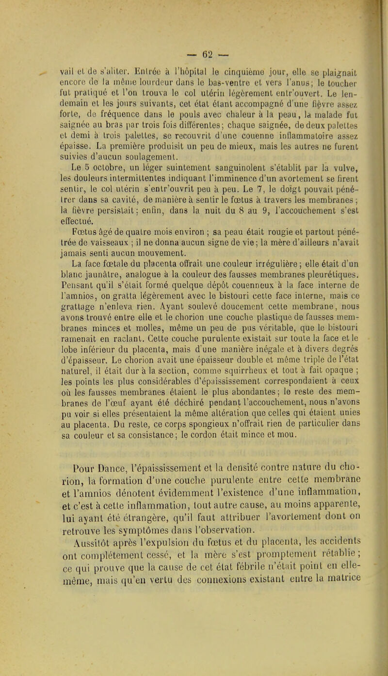 vail el de s'aliler. Eniréo à l'hôpital le cinquième jour, elle se plaignait encor(; do la même lourdeur dans le bas-ventre et vers l'anus; le toucher fui pratiqué et l'on trouva le col utérin légèrement entrouvert. Le len- demain el les jours suivants, cet état étant accompagné d une fiçvre assez forte, do fréquence dans le pouls avec chaleur à la peau, la malade fut saignée au bras par trois fois différentes; chaque saignée, de deux palettes et demi à trois palettes, se recouvrit d'une couenne inllammatoire assez épaisse. La première produisit un peu de mieux, mais les autres ne furent suivies d'aucun soulagement. Le 5 octobre, un léger suintement sanguinolent s'établit par la vulve, les douleurs intermillenles indiquant l'imminence d'un avortement se firent sentir, le col utérin s'entr'ouvrit peu à peu. Le 7, le doigt pouvait péné- trer dans sa cavité, de manière à sentir le fœtus à travers les membranes ; la fièvre persistait: enfin, dans la nuit du 8 au 9, l'accouchement s'est effectué. Fœtus âgé de quatre mois environ ; sa peau était rougie et partout péné- trée do vaisseaux ; il ne donna aucun signe de vie ; la mère d'ailleurs n'avait jamais senti aucun mouvement. La face fœtale du placenta offrait une couleur irrégulière; elle était d'un blanc jaunâtre, analogue à la couleur des fausses membranes pleuréliques. Pensant qu'il s'était formé quelque dépôt couenneux à la face interne de l'amnios, on gratta légèrement avec le bistouri cette face interne, mais ce grattage n'enleva rien. Ayant soulevé doucement cette membrane, nous avons trouvé entre elle et le chorion une couche plastique de fausses mem- branes minces et molles, même un peu de pus véritable, que le bistouri ramenait en raclant. Cette couche purulente existait sur toute la face el le lobe inférieur du placenta, mais d'une manière inégale et à divers degrés d'épaisseur. Le chorion avait une épaisseur double et même triple de l'état naturel, il était dur à la section, comme squirrheux et tout à fait opaque ; les points les plus considérables d'épaississement correspondaient à ceux où les fausses membranes étaient le plus abondantes ; le reste des mem- branes de l'œuf ayant été déchiré pendant l'accouchement, nous n'avons pu voir si elles présentaient la même altération que celles qui étaient unies au placenta. Du reste, ce corps spongieux n'offrait rien de particulier dans sa couleur el sa consistance; le cordon était mince et mou. Pour Dance, l'épaississement et la densité contre nature du cho- rion, la formation d'une couclie purulente entre cette membrane et l'amnios dénotent évidemment l'existence d'une inflammation, et c'est à cette inflammation, tout autre cause, au moins apparente, lui ayant été étrangère, qu'il faut attribuer l'avorlement dont on retrouve les symptômes dans l'observation. Aussitôt après l'expulsion du fœtus et du placenta, les accidents ont complètement cessé, et la mère s'est promplement rétablie ; ce qui prouve que la cause de cet état fébrile n'était point en elle- même, mais qu'en vertu des coimexions existant entre la matrice