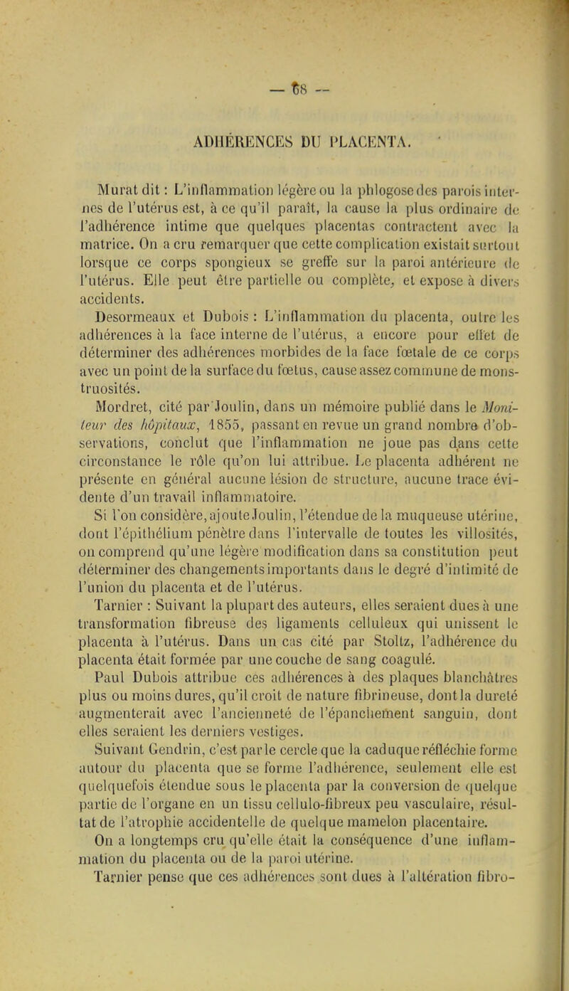 ADHÉRENCES DU PLACEiNTA. Murât dit : L'inflammation légère ou la phlogoscdes parois inter- nes de l'utérus est, à ce qu'il paraît, la cause la plus ordinaii'e de l'adhérence intime que quelques placentas contractent avec la matrice. On a cru remarquer que cette complication existait surtout lorsque ce corps spongieux se greffe sur la paroi antérieure de l'utérus. Elle peut être partielle ou complète, et expose à divei's accidents. Desormeaux et Dubois : L'inflammation du placenta, outre les adhérences à la face interne de l'utérus, a encore pour eilet de déterminer des adhérences morbides de la face fœtale de ce corps avec un point de la surface du fœtus, cause assez commune de mons- truosités. Mordret, cité par Joulin, dans un mémoire publié dans le Moni- teur des hôpitaux, 1855, passant en revue un grand nombre d'ob- servations, conclut que l'inflammation ne joue pas dans cette circonstance le rôle qu'on lui attribue. Le placenta adhérent ne présente en général aucune lésion de structure, aucune trace évi- dente d'un travail inflammatoire. Si l'on considère,ajouleJoulin, l'étendue de la muqueuse utérine, dont l'épithélium pénètre dans l'intervalle de toutes les villosités, on comprend qu'une légère modification dans sa constitution peut déterminer des changements importants dans le degré d'intimité de l'union du placenta et de l'utérus. Tarnier : Suivant la plupart des auteurs, elles seraient dues à une transformation fibreuse des ligaments celluleux qui unissent le placenta à l'utérus. Dans un cas cité par Stoltz, l'adhérence du placenta était formée par une couche de sang coagulé, Paul Dubois attribue ces adhérences à des plaques blanchâtres plus ou moins dures, qu'il croit de nature fibrineuse, dont la dureté augmenterait avec l'ancienneté de l'épanchement sanguin, dont elles seraient les derniers vestiges. Suivant Gendrin, c'est parle cercle que la caduque réfléchie forme autour du placenta que se forme l'adhérence, seulement elle est quelquefois étendue sous le placenta par la conversion de ([uelque partie de l'organe en un tissu cellulo-fîbreux peu vasculaire, résul- tat de l'atrophie accidentelle de quelque mamelon placentaire. On a longtemps cru qu'elle était la conséquence d'une inflam- mation du placenta ou de la |)aroi utérine. Tarnier pense que ces adhérences sont dues à l'altération fibro-