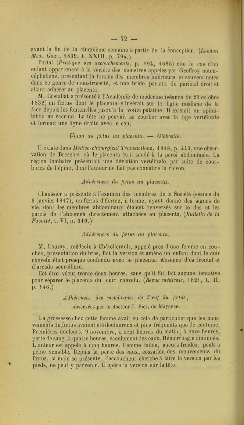 avant la fin de la cinquième semaine à partir de la conception. iLondon Med. Gaz., 1 839, t. XXIII, p. 794.) Portai {Pratique des accoiiclwmenls, p. 4 94, 1685) cite le cas d'un enfant appartenant à la variété des monstres appelés par Geoffroy noten- céphaliens, présentant la torsion des membres inférieurs, si souvent notée dans ce genre de monstruosité, et une bride, parlant du pariétal droit et allant adhérer au placenta. M. Costallat a présenté à l'Académie de médecine (séance du 23 octobre 1832) un fœtus dont le placenta s'insérait sur la ligne médiane de la face depuis les fontanelles jusqu'à la voûte palatine. Il existait un spina- bifida au sacrum. La tète ne pouvait se courber avec la lige vertébrale et formait une ligne droite avec le cou. Union du fœtus au placenta. — Gibbosité. U e\is\.eàans Medico-chirurgical Transactions, 1818, p. 443, une obser- vation de Breschet où le placenta était soudé à la paroi abdominale. La région lombaire présentait une déviation vertébrale, par suite de cour- bures de l'épine, dont l'auteur ne fait pas connaître la raison. Adhérences du fœtus au placenta. Cliaussier a présenté à l'examen des membres de la Société (séance du 9 janvier 1 817), un fœtus difforme, à terme, ayant donné des signes de ■vie, dont les membres abdominaux étaient renversés sur le dos et les parois de l'abbomen directement attachées au placenta. {Bulletin de la Faculté, t. VT, p. 310.) Adhérences du fœtus au placenta, M. Lauray, médecin à Châtellerault, appelé près d'une femme en cou- ches, présentation du bras, fait la version et amène un enfant dont le cuir chevelu était presque confondu avec le placenta. Absence d'os frontal et d'arcade sourcilière. Cet être vécut trente-deux heures, sans qu'il fût fait aucune tentative pour séparer le placenta du cuir chevelu. {Revue médicale, 1821, t. II, p. 146.) Adhérences des membranes de Vœuf du fœtus, observées par le docteur J. Pies, de Mayence. La grossesse chez cette femme avait eu cela de particulier que les mou- vements du.fœtus avaient été douloureux et plus fréquents que de coutume. Premières douleurs, 9 novembre, à sept heures du matin ; à onze heures, perte de sang; à quatre heures, écoulement des eaux. Hémorrhagie diminuée. L'auteur est appelé à cinq heures. Femme faible, sueurs froides; pouls à peine sensible. Depuis la perte des eaux, cessation des mouvements du fœtus, la main se présente; l'accoucheur cherche à faire la version par les pieds, ne peut y parvenir. Il opère la version sur la tête.