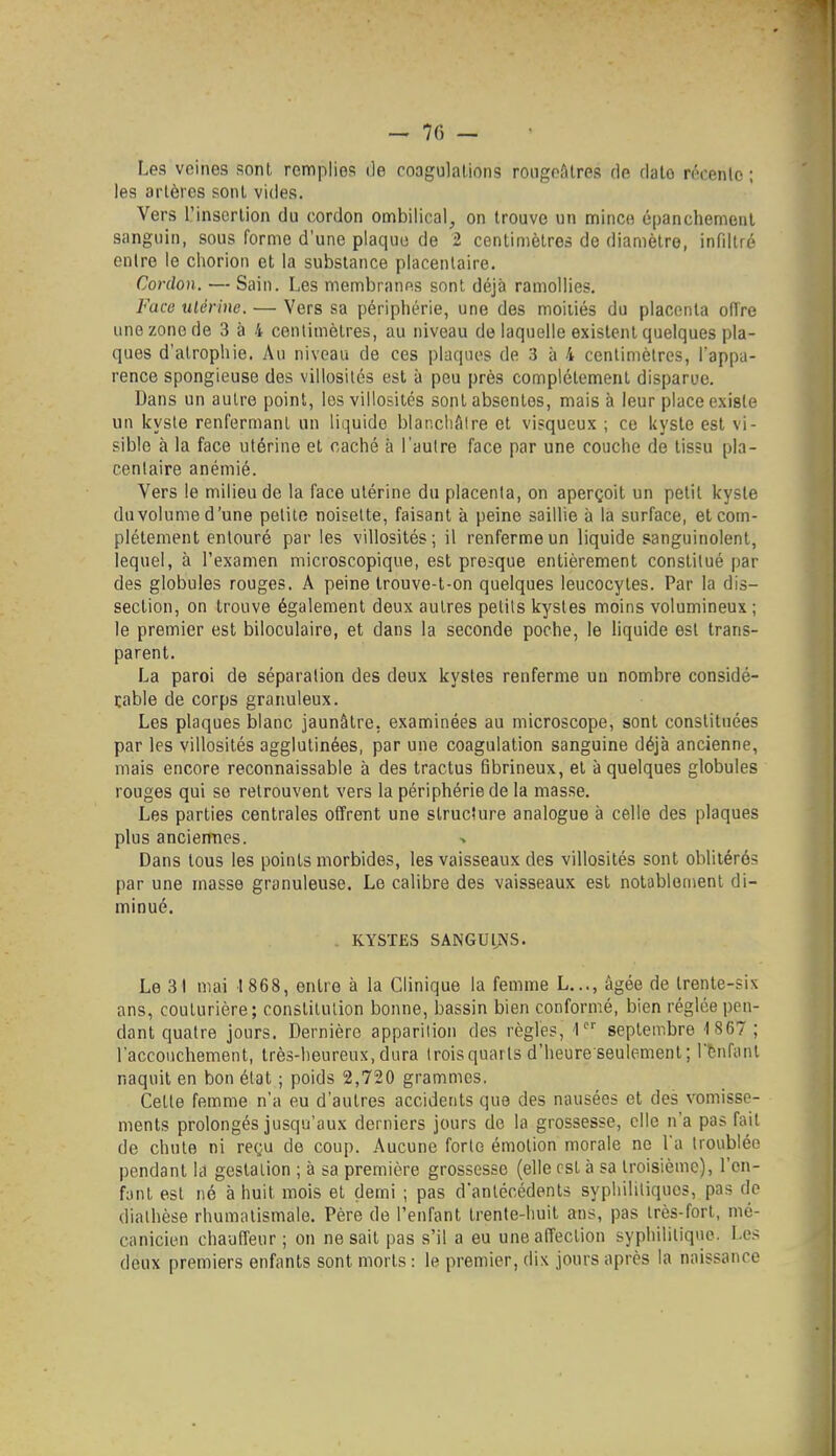 - 70 — Les veines sont remplies de coagulations roogpfilres de dato récente ; les artères sonl vides. Vers rinsorlion du cordon ombilical, on trouve un mince épanchemenl sanguin, sous forme d'une plaque de 2 centimètres de diamètre, infiltré entre le cliorion et la substance placentaire. Cordon. — Sain. Les membranes sont déjà ramollies. Face ulérine. — Vers sa périphérie, une des moitiés du placenta oiïre une zone de 3 à 4 centimètres, au niveau de laquelle existent quelques pla- ques d'atrophie. Au niveau de ces plaques de 3 à 4 centimètres, l'appa- rence spongieuse des villosités est à peu près complètement disparue. Dans un autre point, les villosités sont absentes, mais à leur place existe un kyste renfermant un liquide blar.cliAire et visqueux ; ce kyste est vi- sible à la face utérine et caché à l'autre face par une couche de tissu pla- centaire anémié. Vers le milieu de la face ulérine du placenta, on aperçoit un petit kyste duvolume d'une petite noisette, faisant à peine saillie à la surface, et com- plètement entouré par les villosités ; il renferme un liquide sanguinolent, lequel, à l'examen microscopique, est presque entièrement constitué par des globules rouges. A peine Irouve-t-on quelques leucocytes. Par la dis- section, on trouve également deux autres petits kystes moins volumineux ; le premier est biloculaire, et dans la seconde poche, le liquide est trans- parent. La paroi de séparation des deux kystes renferme un nombre considé- table de corps granuleux. Les plaques blanc jaunâtre, examinées au microscope, sont constituées par les villosités agglutinées, par une coagulation sanguine déjà ancienne, mais encore reconnaissable à des tractus fibrineux, et à quelques globules rouges qui se retrouvent vers la périphérie de la masse. Les parties centrales offrent une slrucîure analogue à celle des plaques plus anciennes. Dans tous les points morbides, les vaisseaux des villosités sont oblitérés par une masse granuleuse. Le calibre des vaisseaux est notablement di- minué. KYSTES SANGUINS. Le 31 mai I 868, entre à la Clinique la femme L..., âgée de trente-six ans, couturière; constitution bonne, bassin bien conformé, bien réglée pen- dant quatre jours. Dernière apparition des règles, 1 septembre 1 867; l'accouchement, très-heureux, dura trois quarts d'heure seulement; l'tnfanl naquit en bon état ; poids 2,720 grammes. Cette femme n'a eu d'autres accidents que des nausées et des vomisse- ments prolongés jusqu'aux derniers jours de la grossesse, elle n'a pas fait de chute ni reçu de coup. Aucune forte émotion morale ne l'a troublée pendant la gestation ; à sa première grossesse (elle est à sa troisième), l'en- fant est né à huit mois et demi ; pas d'antécédents syphilitiques, pas de diathèse rhumatismale. Père de l'enfant trente-huit ans, pas très-fort, mé- canicien chauffeur ; on ne sait pas s'il a eu une affection syphilitique. Les deux premiers enfants sont morts : le premier, dix jours après la naissance