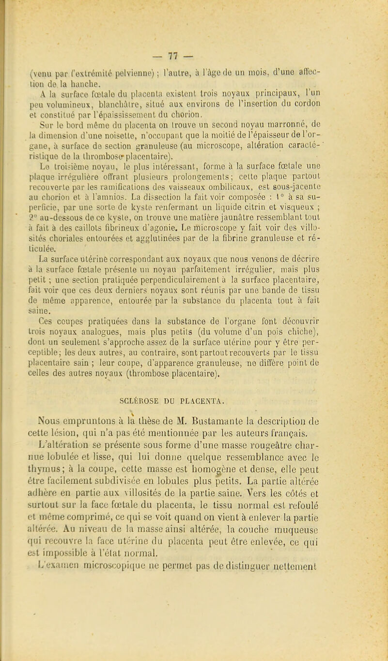 (venu par Cexlrémilé polvienne) ; l'autre, à l'âge do un mois, d'une affoc- lion de la hanche. A la surface fœtale du placenta existent trois noyaux principaux, l'un peu volumineux, blanchâtre, situé aux environs de rinsorlion du cordon et constitué par l'épaississemenl du chorion. Sur le bord même du placenta on trouve un second noyau marronne, de la dimension d'une noisette, n'occupant que la moitié de l'épaisseur de l'or- gane, à surface de section granuleuse (au microscope, altération caracté- ristique de la thromboser placentaire). Lo troisième noyau, le plus intéressant, forme à la surface fœtale une plaque irrégulière offrant plusieurs prolongements; celte plaque partout recouverte par les ramifications des vaisseaux ombilicaux, est sous-jacente au chorion et à l'amnios. La dissection la fait voir composée : 1° à sa su- perficie, par une sorte de kyste renfermant un liquide cilrin et visqueux ; ? au-dessous de ce kyste, on trouve une matière jaunâtre ressemblant tout à fait à des caillots fibrineux d'agonie. Le microscope y fait voir des villo- sités choriales entourées et agglutinées par de la fibrine granuleuse et ré- licuiée. La surface utérinè correspondant aux noyaux que nous venons de décrire à la surface fœtale présente un noyau parfaitement irrégulier, mais plus petit ; une section pratiquée perpendiculairement à la surface placentaire^ fait voir que ces deux derniers noyaux sont réunis par une bande de tissu de même apparence, entourée par la substance du placenta tout à fait saine. Ces coupes pratiquées dans la substance de l'organe font découvrir trois noyaux analogues, mais plus petils (du volume d'un pois chiche), dont un seulement s'approche assez de la surface utérine pour y être per- ceptible; les deux autres, au contraire, sont partout recouverts par le tissu placentaire sain ; leur coupe, d'apparence granuleuse, no diffère point de celles des autres noyaux (thrombose placentaire). SCLÉROSE DU PLACENTA. Nous empruntons à la thèse de M. Bustaraanle la description de cette lésion, qui n'a pas été mentionnée par les auteurs français. L'altération se présente sous forme d'une masse rougeâtre char- nue lobulée et lisse, qui lui donne quelque ressemblance avec le thymus; à la coupe, cette masse est homogène et dense, elle peut être facilement subdivisée en lobules plus petits. La partie altérée adhère en partie aux villosités de la partie saine. Vers les côtés et surtout sur la face fœtale du placenta, le tissu normal est refoulé et même comprimé, ce qui se voit quand on vient à enlever la partie altérée. Au niveau de la masse ainsi altérée, la couche muqueuse qui recouvre la face utérine du placenta peut être enlevée, ce qui est impossible à l'élat normal. L'examen microscopique ne permet pas de distinyuei- nettement