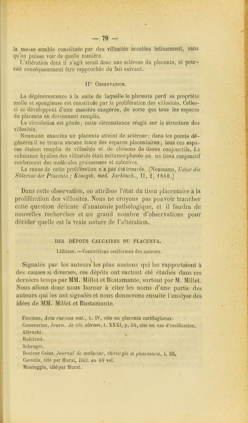 la masse semble constituée par des villosilés accolées inlimemenl, sans qu'on puisse voir de quelle manière. L'altération dont il s'agit serait donc une sclérose du placenta, el pour- rait conséquemmenl être rapprochée du fait suivant. II Observation, La dégénérescence à la suite de laquelle le placenta perd sa propriété molle el spongieuse est constituée par la prolifération des villosilés. Celles- ci se développent d'une manière exagérée, de sorte que tous les espaces du placenta en deviennent remplis. La circulation est gênée; celte circonstance réagit sur la structure des villosilés. Neumann examina un placenta atteint de sclérose; dans les points dé- générés il ne trouva aucune trace des espaces placentaires; tous ces espa- ces élaienl remplis de villosilés et de cloisons de tissus conjoncLifs. La substance hyaline des villosilés était métamorphosée en un tissu conjonclif renfermant des molécules graisseuses el calcaires. La cause de cette prolifération n'a pas été trouvée. (Neumann, Ueber die Sidérose der Placenta ; Kunigsb. med. Jarhbuch., II, 2, 4 860.) Dans celte observation, on attribue l'étal du tissu placentaire à la prolifération des villosilés. Nous ne croyons pas pouvoir trancher Cette question délicate d'anatomie pathologique, et il faudra de nouvelles recherches et un grand nombre d'observations pour décider quelle est la vraie nature de l'altération. DES DÉPOTS CALCATIIES DU PLACENTA. Lithiase.—Concrétions ossiformes des auteurs. Signalés par les auteurs^les plus anciens qui les rapportaient à des causes si diverses, ces dépôts ont surtout été étudiés dans ces derniers temps par MM. Millet et Bustamante, surtout par M. Millet. Nous allons donc nous borner à citer les noms d'une partie des auteurs qui les ont signalés et nous donnerons ensuite l'analyse des idées de MM. Millet et Bustamante. Ficcinus, Acta cwiosa mal., t. IV, cite un placenta cartilagineux. Camerarius, Journ. de lill. oUram, t. XXXI, p. bli, cite un cas d'ossification. Albrecht. Hufcland. Schreger. Docteur Gaius, Jaurnal de médecine, chirurgie ûl pharmacie, t. l\U Careslia^ cité par Murât, Uicl, en 60 vol. Monteggia, cité par Murât.