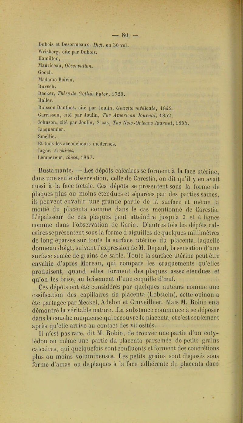 Dubois cl Desoiineaux. Dict. en 30 vol. Wrisberg, cité par Dubois. Hamilton. Mauriccau, Observation. Goocli. Madame Boiviii, Uuysch. Decker, Thèse do Gollub Valor, 1729. Haller. Buisson Danllies, cité par Joulin, Gazelle médicale, 18/12. Garrisson, cité par Joulin, The Amer'wan Journal, 1852. Johnson, cité par Joulin, 2 cas, The New-Orleans Journal, 185/i. Jacquemier. Smellie. Et tous les accoucheurs modernes. Jager, Archives. Lempereur, thèse, 1867. Bustamante. — Les dépôts calcaires se forment à la face utérine, dans une seule observation, celle de Carestia, on dit qu'il y en avait aussi à la face fœtale. Ces dépôts se présentent sous la forme de plaques plus ou moins étendues et séparées par des parties saines, ils peuvent envahir une grande partie de la surface et même la moitié du placenta comme dans le cas mentionné de Carestia. L'épaisseur de ces plaques peut atteindre jusqu'à 3 et U ligne-s comme dans l'observation de Garin. D'autres fois les dépôts cal- caires se présentent sous la forme d'aiguilles de quelques millimètres de long éparses sur toute la surface utérine du placenta, laquelle donneau doigt, suivant l'expression de M. Depaul, la sensation d'une surface semée de grains de sable. Toute la surface utérine peut être envahie d'après Moreau, qui compare les craquements qu'elles produisent, quand elles forment des plaques assez étendues et qu'on les brise, au brisement d'une coquille d'œuf. Ces dépôts ont été considérés par quelques auteurs comme une ossification des capillaires du placenta (Lobstein), cette opinon a été partagée par Meckel, Adelon et Cruveilhier. Mais M. Robin en a démontré la véritable nature. .La substance commence à se déposer dans la couche muqueuse qui recouvre le placenta, etc'est seulement après qu'elle arrive au contact des villosités. Il ï\'est pas rare, dit M. Robin, de trouver une partie d'un coty- lédon ou même une partie du placenta parsemée de petits grains calcaires, qui quelquefois sontcouflucnts et forment des concrétions plus ou moins volumineuses. Les petits grains sont disposés sous forme d'amas ou de plaques ii la face adhérente du placenta dans
