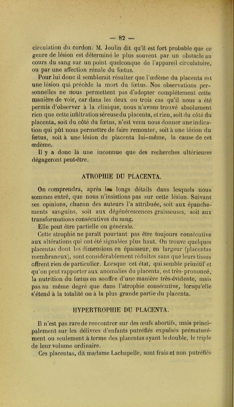 circulation du cordon. M. Joulin dit qu'il est fort probable que ce genre de lésion est déterminé le plus souvent par un obstacle au cours du sang sur un point quelconque de l'appareil circulatoire, ou par une affection rénale du fœtus. Pour lui donc il semblerait résulter que l'œdème du placenta est une lésion qui précède la mort du lœtus. Nos observations per- sonnelles ne nous permettent pas d'adopter complètement cette manière de voir, car dans les deux ou trois cas qu'il nous a été permis d'observer à la clinique, nous n'avons trouvé absolument rien que cette infiltration séreuse du placenta, et rien, soit du côté du placenta, soit du côté du fœtus, n'est venu nous donner une indica- tion qui pût nous permettre de faire remonter, soit à une lésion du fœtus, soit à une lésion du placenta lui-même, la cause de cet œdème. Il y a donc là une inconnue que des recherches ultérieures dégageront peut-être. ATROPHIE DU PLACENTA. On comprendra, après \m longs détails dans lesquels nous sommes entré, que nous n'insistions pas sur cette lésion. Suivant ses opinions, chacun des auteurs l'a attribuée, soit aux épanche- ments sanguins, soit aux dégénérescences graisseuses, soit aux transformations consécutives du sang. Elle peut être partielle ou générale. Cette atrophie ne paraît pourtant pas être toujours consécutive aux altérations qui ont été signalées plus haut. On trouve quelques placentas dont les dimensions en épaisseur, en largeur (placentas membraneux), sont considérablement réduites sans que leurs tissus offrent rien de particulier. Lorsque cet état, qui semble primitif et qu'on peut rapporter aux anomalies du placenta, est très-prononcé, la nutrition du fœtus en souffre d'une manière très-évidente, mais pas au même degré que dans l'atrophie consécutive, lorsqu'elle s'étend à la totalité ou à la plus grande partie du placenta. HYPERTROPHIE DU PLACENTA. Il n'est pas rare de rencontrer sur des œufs abortifs, mais princi- palement sur les délivres d'enfants putréfiés expulsés prématuré- ment ou seulement à terme des placentas ayant le double, le triple de leur volume ordinaire. Ces placentas, dit madame Lachapelle, sont frais et non putréfiés