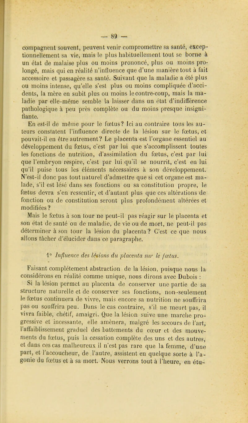 compagiient souvent, peuvent venir compromettre sa santé, excep- tionnellement sa vie, mais le plus habituellement tout se borne à un état de malaise plus ou moins prononcé, plus ou moins pro- longé, mais qui en réalité n'influence que d'une manière tout à fait accessoire et passagère sa santé. Suivant que la maladie a été plus ou moins intense, qu'elle s'est plus ou moins compliquée d'acci- dents, la mère en subit plus ou moins le contre-coup, mais la ma- ladie par elle-même semble la laisser dans un état d'indifférence pathologique à peu près complète ou du moins presque insigni- fiante. En est-il de même pour le fœtus? Ici au contraire tons les au- teurs constatent l'influence directe de la lésion sur le fœtus, et pouvait-il en être autrement? Le placenta est l'organe essentiel au développement du fœtus, c'est par lui que s'accomplissent toutes les fonctions de nutrition, d'assimilation du fœtus, c'est par lui que l'embryon respire, c'est par lui qu'il se nourrit, c'est en lui qu'il puise tous les éléments nécessaires à son développement. N'est-il donc pas tout naturel d'admettre que si cet organe est ma- lade, s'il est lésé dans ses fonctions ou sa constitution propre, le fœtus devra s'en ressentir, et d'autant plus que ces altérations de fonction ou de constitution seront plus profondément altérées et modifiées ? Mais le fœtus à son tour ne peut-il pas réagir sur le placenta et son état de santé ou de maladie, de vie ou de mort, ne peut-il pas déterminer à son tour la lésion du placenta? C'est ce que nous allons tâcher d'élucider dans ce paragraphe. 1° Influence des lésions du placenta sur le fœtus. Faisant complètement abstraction de la lésion, puisque nous la considérons en réalité comme unique, nous dirons avec Dubois : Si la lésion permet au placenta de conserver une partie de sa structure naturelle et de conserver ses fonctions, non -seulement le fœtus continuera de vivre, mais encore sa nutrition ne souffrira pas ou souffrira peu. Dans le cas contraire, s'il ne meurt pas, il vivra faible, chétif, amaigri. Que la lésion suive une marche pro- gressive et incessante, elle amènera, malgré les secours de l'art, l'affaiblissement graduel des battements du cœur et des mouve- ments du fœtus, puis la cessation complète des uns et des autres, et dans ces cas malheureux il n'est pas rare que la femme, d'une part, et l'accoucheur, de l'autre, assistent en quelque sorte à l'a- gonie du fœtus et à sa mort. Nous verrons tout à l'heure, en étu-