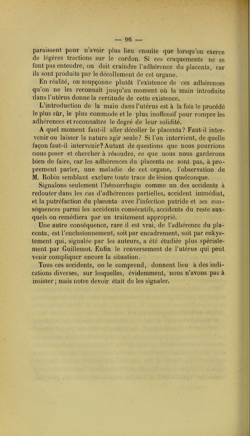 paraissent pour n'avoir plus lieu ensuite que lorsqu'on exerce de légères tractions sur le cordon. Si ces craquements ne se font pas entendre, on doit craindre l'adhérence du placenta, car ils sont produits par le décollement de cet organe. En réalité, on soupçonne plutôt l'existence de ces adhérences qu'on ne les reconnaît jusqu'au moment où la main introduite dans l'utérus donne la certitude de cette existence. L'introduction de la main dans l'ulérus est à la fois le procédé le plus sûr, le plus commode et le plus inofîensif pour rompre les adhérences et reconnaître le degré de leur solidité. A quel moment faut-il aller décoller le placenta? Faut-il inter- venir ou laisser la nature agir seule? Si l'on intervient, de quelle façon faut-il intervenir? Autant de questions que nous pourrions nous poser et chercher à résoudre, ce que nous nous garderons bien de faire, car les adhérences du placenta ne sont pas, à pro- prement parler, une maladie de cet organe, l'observation de M. Robin semblant exclure toute trace de lésion quelconque. Signalons seulement l'hémorrhagie comme un des accidents à redouter dans les cas d'adhérences partielles, accident immédiat, et la putréfaction du placenta avec l'infection putride et ses con- séquences parmi les accidents consécutifs, accidents du reste aux- quels on remédiera par un traitement approprié. Une autre conséquence, rare il est vrai, de l'adhérence du pla- centa, est l'enchatonnement, soit par encadrement, soit par enkys- tement qui, signalée par les auteurs, a été étudiée plus spéciale- ment par Guillemot. Enfin le renversement de l'utérus qui peut venir compliquer encore la situation. Tous ces accidents, on le comprend, donnent lieu à des indi- cations diverses, sur lesquelles, évidemment, nous n'avons pas à insister ; mais notre devoir était de les signaler.