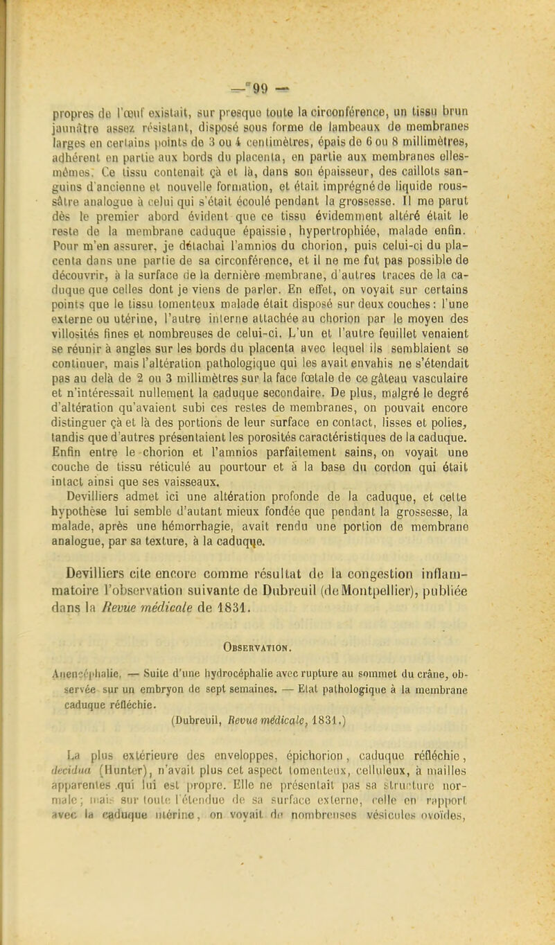 ^99 — propres do l'œuf exislait, sur presquo toute la circonférence, un tissu brun jinuiàtre assez résistant, disposé sous forme de lambeaux de membranes larges en certains points de 3 ou 4 centimètres, épais de 6 ou 8 millimètres, adhérent on partie aux bords du placenta, en partie aux membranes elles- mêmes. Ce tissu contenait gà et là, dans son épaisseur, des caillots san- guins d'ancienne et nouvelle formation, et était imprégné de liquide rous- sâlre analogue à celui qui s'était écoulé pendant la grossesse. Il me parut dès le premier abord évident que ce tissu évidemment altéré était le reste de la membrane caduque épaissie, hypertrophiée, malade enfin. Pour m'en assurer, je détachai l'amnios du chorion, puis celui-ci du pla- centa dans une partie de sa circonférence, et il ne me fut pas possible de découvrir, à la surface de la dernière membrane, d'autres traces de la ca- duque que celles dont je viens de parler. En effet, on voyait sur certains points que le tissu tomenteux malade était disposé sur deux couches: l'une externe ou utérine, l'autre interne attachée au chorion par le moyen des villosilés fines et nombreuses de celui-ci. L'un et l'autre feuillet venaient se réunir à angles sur les bords du placenta avec lequel ils semblaient se continuer, mais l'altération pathologique qui les avait envahis ne s'étendait pas au delà de 2 ou 3 millimètres sur la face fœtale de ce gâteau vasculaire et n'intéressait nullement la caduque secondaire. De plus, malgré le degré d'altération qu'avaient subi ces restes de membranes, on pouvait encore distinguer çà et là des portions de leur surface en contact, lisses et polies, tandis que d'autres présentaient les porosités caractéristiques de la caduque. Enfin entre le chorion et l'amnios parfaitement sains, on voyait une couche de tissu réticulé au pourtour et à la base du cordon qui était intact ainsi que ses vaisseaux. Devilliers admet ici une altération profonde de la caduque, et celte hypothèse lui semble d'autant mieux fondée que pendant la grossesse, la malade, après une hémorrhagie, avait rendu une portion de membrane analogue, par sa texture, à la caduqije. Devilliers cite encore comme résultat de la congestion inflam- matoire l'observation suivante de Dubrcuil (de Montpellier), publiée dans la Bévue médicale de 1831. Observation. Anenccjihalie, — Suite d'une hydrocéphalie avec rupture au sommet du crâne, ob- servée sur un embryon de sept semaines. — Etat pathologique à la membrane caduque réfléchie. (Dubreuil, Revue médicale, iSM.) La plus extérieure des enveloppes, épichorion, caduque réfléchie, ilecidua (Huntcr), n'avait plus cet aspect tomenteux, celluleux, à mailles apparentes .qui lui est |)ropre. Elle ne présonlail pas sa structure nor- male; ir.air sur lout!: l iHciiduo do sa surface oxlerne, celle on rapport avec la caduque utérine, on voyait di' nombreuses vésicules ovoïdes,