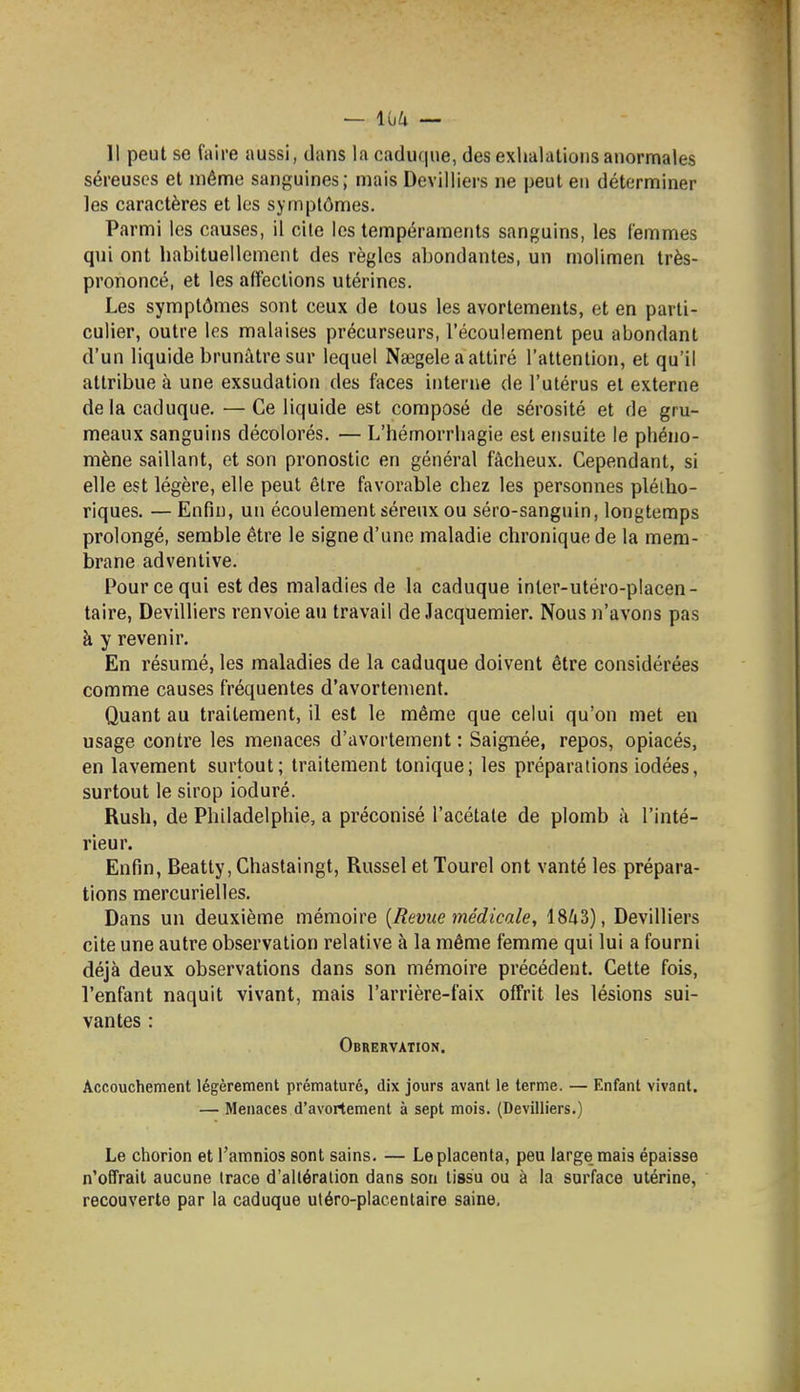 11 peut se faire aussi, dans la caduque, des exhalations anormales séreuses et mên^e sanguines; mais Devilliers ne peut eu déterminer les caractères et les symptômes. Parmi les causes, il cite les tempéraments sanguins, les femmes qui ont habituellement des règles abondantes, un molimen très- prononcé, et les affections utérines. Les symptômes sont ceux de tous les avorlements, et en parti- culier, outre les malaises précurseurs, l'écoulement peu abondant d'un hquide brunâtre sur lequel Nsegele a attiré l'attention, et qu'il attribue à une exsudation des faces interne de l'utérus et externe delà caduque. —Ce liquide est composé de sérosité et de gru- meaux sanguins décolorés. — L'hémorrhagie est ensuite le phéno- mène saillant, et son pronostic en général fâcheux. Cependant, si elle est légère, elle peut être favorable chez les personnes plétho- riques. — Enfin, un écoulement séreux ou séro-sanguin, longtemps prolongé, semble être le signe d'une maladie chronique de la mem- brane adventive. Pour ce qui est des maladies de la caduque inler-utéro-piacen- taire, Devilliers renvoie au travail de Jacquemier. Nous n'avons pas à y revenir. En résumé, les maladies de la caduque doivent être considérées comme causes fréquentes d'avortement. Quant au traitement, il est le même que celui qu'on met en usage contre les menaces d'avortement : Saignée, repos, opiacés, en lavement surtout; traitement tonique; les préparations iodées, surtout le sirop ioduré. Rush, de Philadelphie, a préconisé l'acétate de plomb à l'inté- rieur. Enfin, Beatty, Chastaingt, Russel et Tourel ont vanté les prépara- tions mercurielles. Dans un deuxième mémoire {Revue médicale, 1843), Devilliers cite une autre observation relative à la même femme qui lui a fourni déjà deux observations dans son mémoire précédent. Cette fois, l'enfant naquit vivant, mais l'arrière-faix offrit les lésions sui- vantes : Obrervation. Accouchement légèrement prématuré, dix jours avant le terme. — Enfant vivant. — Menaces d'avortement à sept mois. (Devilliers.) Le chorion et l'amnios sont sains. — Le placenta, peu large mais épaisse n'offrait aucune trace d'altération dans son tissu ou à la surface utérine, recouverte par la caduque utéro-placentaire saine.