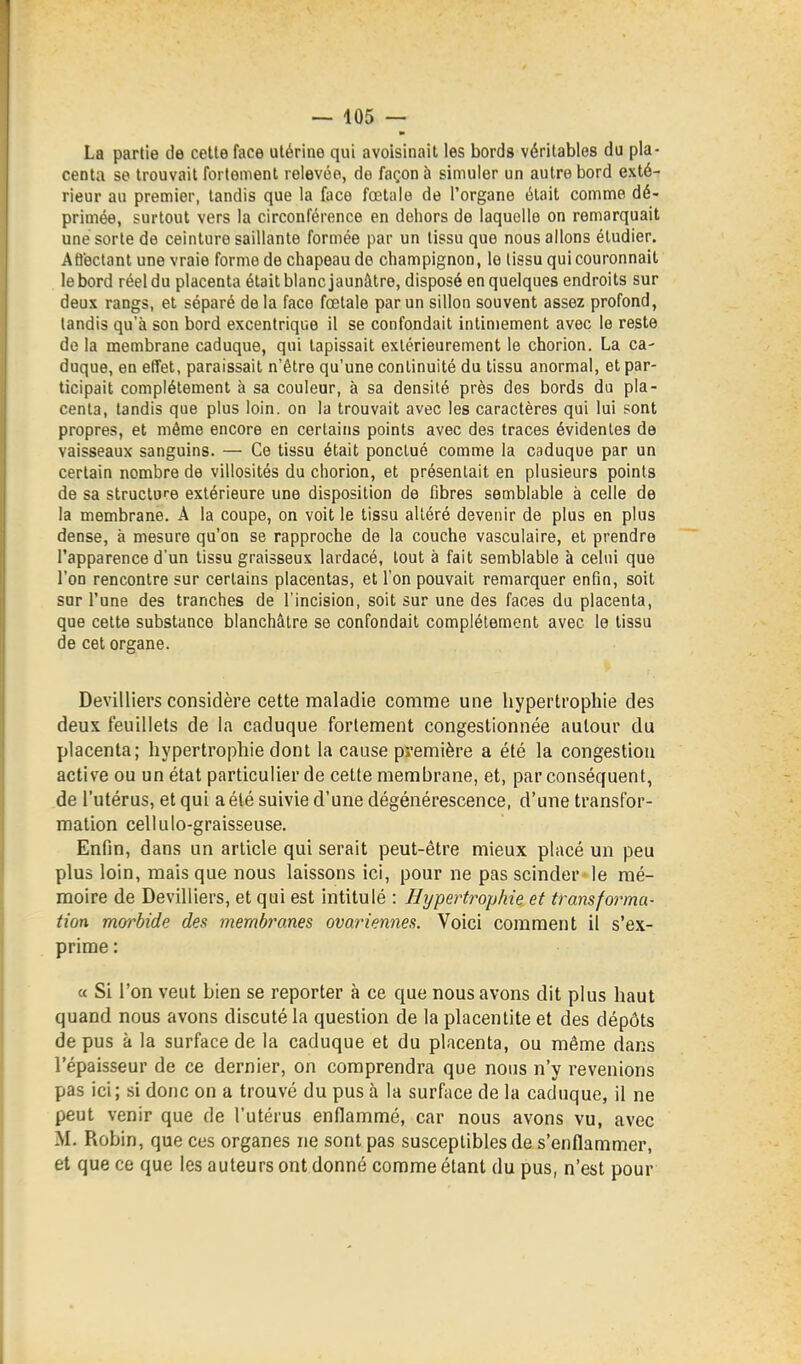 La partie de celte face utérine qui avoisinait les bords véritables du pla- centa se trouvait fortement relevée, de façon à simuler un autre bord exté- rieur au premier, tandis que la face fœtale de l'organe était comme dé- primée, surtout vers la circonférence en dehors de laquelle on remarquait une sorte de ceinture saillante formée par un tissu que nous allons étudier. Afl'ectanl une vraie forme de chapeau de champignon, le tissu qui couronnait le bord réel du placenta était blanc jaunâtre, disposé en quelques endroits sur deux rangs, et séparé delà face fœtale par un sillon souvent assez profond, tandis qu'à son bord excentrique il se confondait intimement avec le reste de la membrane caduque, qui tapissait extérieurement le chorion. La ca- duque, en efTel, paraissait n'être qu'une continuité du tissu anormal, et par- ticipait complètement à sa couleur, à sa densité près des bords du pla- centa, tandis que plus loin, on la trouvait avec les caractères qui lui sont propres, et même encore en certains points avec des traces évidentes de vaisseaux sanguins. — Ce tissu était ponctué comme la caduque par un certain nombre de villosités du chorion, et présentait en plusieurs points de sa structure extérieure une disposition de fibres semblable à celle de la membrane. A la coupe, on voit le tissu altéré devenir de plus en plus dense, à mesure qu'on se rapproche de la couche vasculaire, et prendre l'apparence d'un tissu graisseux lardacé, tout à fait semblable à celui que l'on rencontre sur certains placentas, et l'on pouvait remarquer enfin, soit sur l'une des tranches de l'incision, soit sur une des faces du placenta, que cette substance blanchâtre se confondait complètement avec le tissu de cet organe. Devilliers considère cette maladie comme une hypertrophie des deux feuillets de la caduque fortement congestionnée autour du placenta; hypertrophie dont la cause première a été la congestion active ou un état particulier de celte membrane, et, par conséquent, de l'utérus, et qui a été suivie d'une dégénérescence, d'une transfor- mation cellulo-graisseuse. Enfin, dans un article qui serait peut-être mieux placé un peu plus loin, mais que nous laissons ici, pour ne pas scinder le mé- moire de Devilliers, et qui est intitulé : Hypertrophie et transforma- tion morbide des membranes ovariennes. Voici comment il s'ex- prime : « Si l'on veut bien se reporter à ce que nous avons dit plus haut quand nous avons discuté la question de la placenlite et des dépôts de pus à la surface de la caduque et du placenta, ou même dans l'épaisseur de ce dernier, on comprendra que nous n'y revenions pas ici; si donc on a trouvé du pus à la surface de la caduque, il ne peut venir que de l'utérus enflammé, car nous avons vu, avec M. Robin, que ces organes ne sont pas susceptibles de s'enflammer, et que ce que les auteurs ont donné comme étant du pus, n'est pour