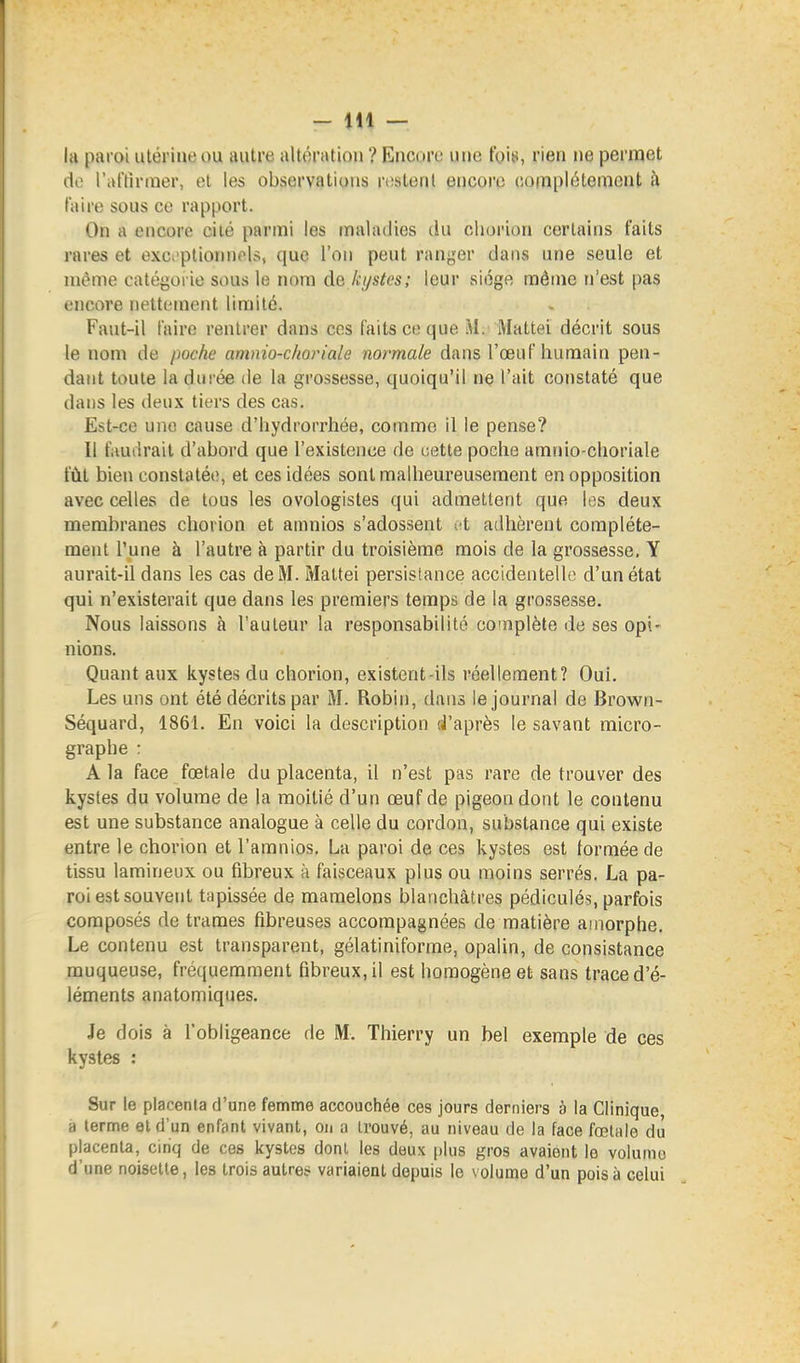 la paroi utérine ou autre altération ? Encore une fois, rien ne permet de l'al'tirnier, et les observations rtistent encore complètement à taire sous ce rapport. On a encore cité parmi les maladies du chorion certains faits rares et exc^'pliorniels, que l'on peut ranger dans une seule et même catégorie sous le nom de ktjstes; leur siège même n'est [)as encore nettement limité. Faut-il faire rentrer dans ces faits ce que M. Mattei décrit sous le nom de poche amnio-choriale normale dans l'œuf humain pen- dant toute la durée de la grossesse, quoiqu'il ne l'ait constaté que dans les deux tiers des cas. Est-ce une cause d'hydrorrhée, comme il le pense? Il faudrait d'abord que l'existence de cette poche amnio-choriale fût bien constatée, et ces idées sont malheureusement en opposition avec celles de tous les ovologistes qui admettent que les deux membranes chorion et amnios s'adossent (ft adhèrent complète- ment l'une à l'autre à partir du troisième mois de la grossesse, Y aurait-il dans les cas de M. Mattei persistance accidentelle d'un état qui n'existerait que dans les premiers temps de la grossesse. Nous laissons à l'auteur la responsabilité complète de ses opi- nions. Quant aux kystes du chorion, existent-ils réellement? Oui. Les uns ont été décrits par M. Robin, dans le journal de Brown- Séquard, 1861. En voici la description d'après le savant micro- graphe : A la face foetale du placenta, il n'est pas rare de trouver des kystes du volume de la moitié d'un œuf de pigeon dont le contenu est une substance analogue à celle du cordon, substance qui existe entre le chorion et l'amnios, La paroi de ces kystes est formée de tissu lamineux ou fibreux à faisceaux plus ou moins serrés. La pa- roi est souvent tapissée de mamelons blanchâtres pédiculés, parfois composés de trames fibreuses accompagnées de matière amorphe. Le contenu est transparent, gélatiniforme, opalin, de consistance muqueuse, fréquemment fibreux, il est homogène et sans trace d'é- léments anatomiques. Je dois à l'obligeance de M. Thierry un bel exemple de ces kystes : Sur le placenla d'une femme accouchée ces jours derniers è la Clinique, à terme et d'un enfant vivant, on a trouvé, au niveau de la face fœtale du placenta, cinq de ces kystes dont les deux plus gros avaient le volumo d'une noisette, les trois autres variaient depuis le volume d'un pois à celui