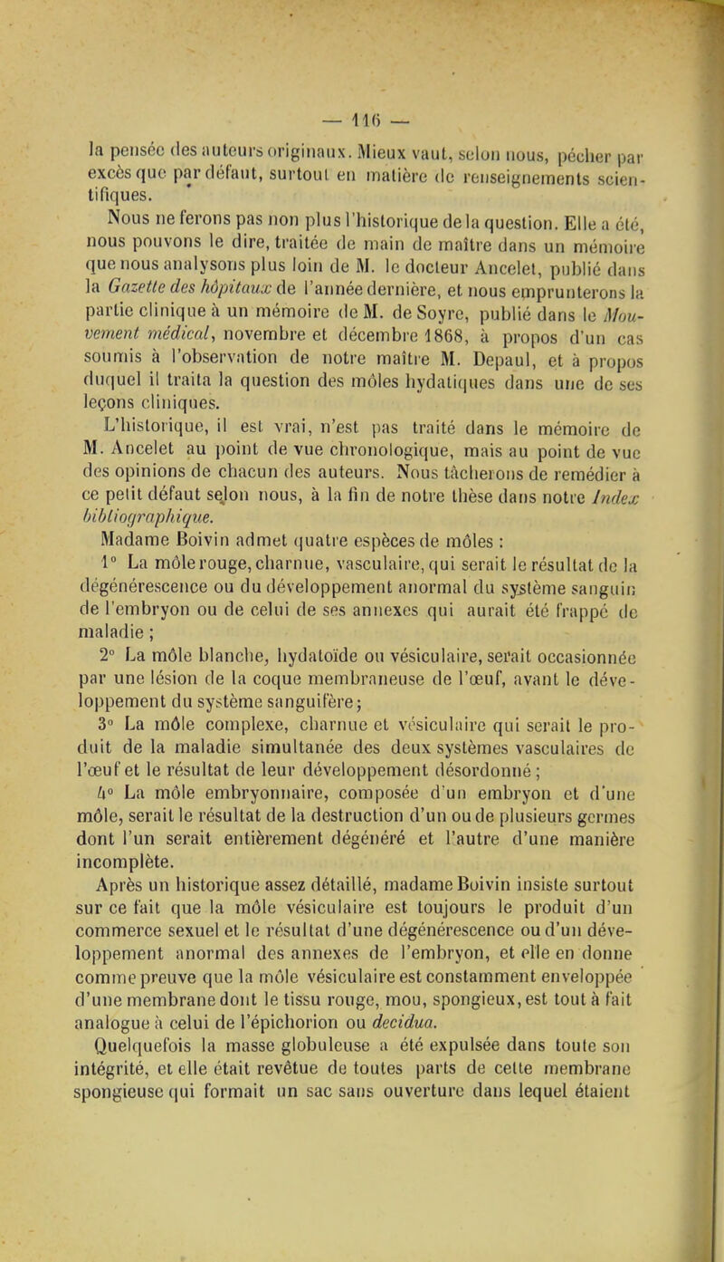 la pensée des iiuteurs originaux. Mieux vaut, seiun nous, pécher par excès que parfléfaut, surtout en matière de renseignements scien- tifiques. Nous ne ferons pas non plus l'historique delà question. Elle a été, nous pouvons le dire, traitée de main de maître dans un mémoire que nous analysons plus loin de M. le docteur Ancelel, publié dans la Gazette des hôpitaux de l'année dernière, et nous emprunterons la partie clinique à un mémoire de M. de Soyre, publié dans le Mou- vement me'rfictt/, novembre et décembre 1868, à propos d'un cas soimiis à l'observation de notre maître M. Depaul, et à propos duquel il traita la question des môles hydatiques dans une de ses leçons cliniques. L'historique, il est vrai, n'est pas traité dans le mémoire de M. Ancelet au point de vue chronologique, mais au point de vue des opinions de chacun des auteurs. Nous tâcherons de remédier à ce petit défaut sejon nous, à la fin de notre thèse dans notre Index bibliographique. Madame Boivin admet (juatre espèces de môles : 1 La môle rouge, charnue, vasculaire, qui serait le résultat de la dégénérescence ou du développement anormal du système sanguin de l'embryon ou de celui de ses annexes qui aurait été frappé de maladie ; 2° La môle blanche, hydatoïde ou vésiculaire, sei'ait occasionnée par une lésion de la coque membraneuse de l'œuf, avant le déve- loppement du système sanguifère; 3° La môle complexe, charnue et vésiculaire qui serait le pro- duit de la maladie simultanée des deux systèmes vasculaires de l'œuf et le résultat de leur développement désordonné ; k° La môle embryonnaire, composée d'un embryon et d'une môle, serait le résultat de la destruction d'un ou de plusieurs germes dont l'un serait entièrement dégénéré et l'autre d'une manière incomplète. Après un historique assez détaillé, madame Boivin insiste surtout sur ce fait que la môle vésiculaire est toujours le produit d'un commerce sexuel et le résultat d'une dégénérescence ou d'un déve- loppement anormal des annexes de l'embryon, et elle en donne comme preuve que la môle vésiculaire est constamment enveloppée d'une membrane dont le tissu rouge, mou, spongieux, est tout à fait analogue à celui de l'épichorion ou decidua. Quelquefois la masse globuleuse a été expulsée dans toute son intégrité, et elle était revêtue de toutes parts de celte membrane spongieuse (jui formait un sac sans ouverture dans lequel étaient