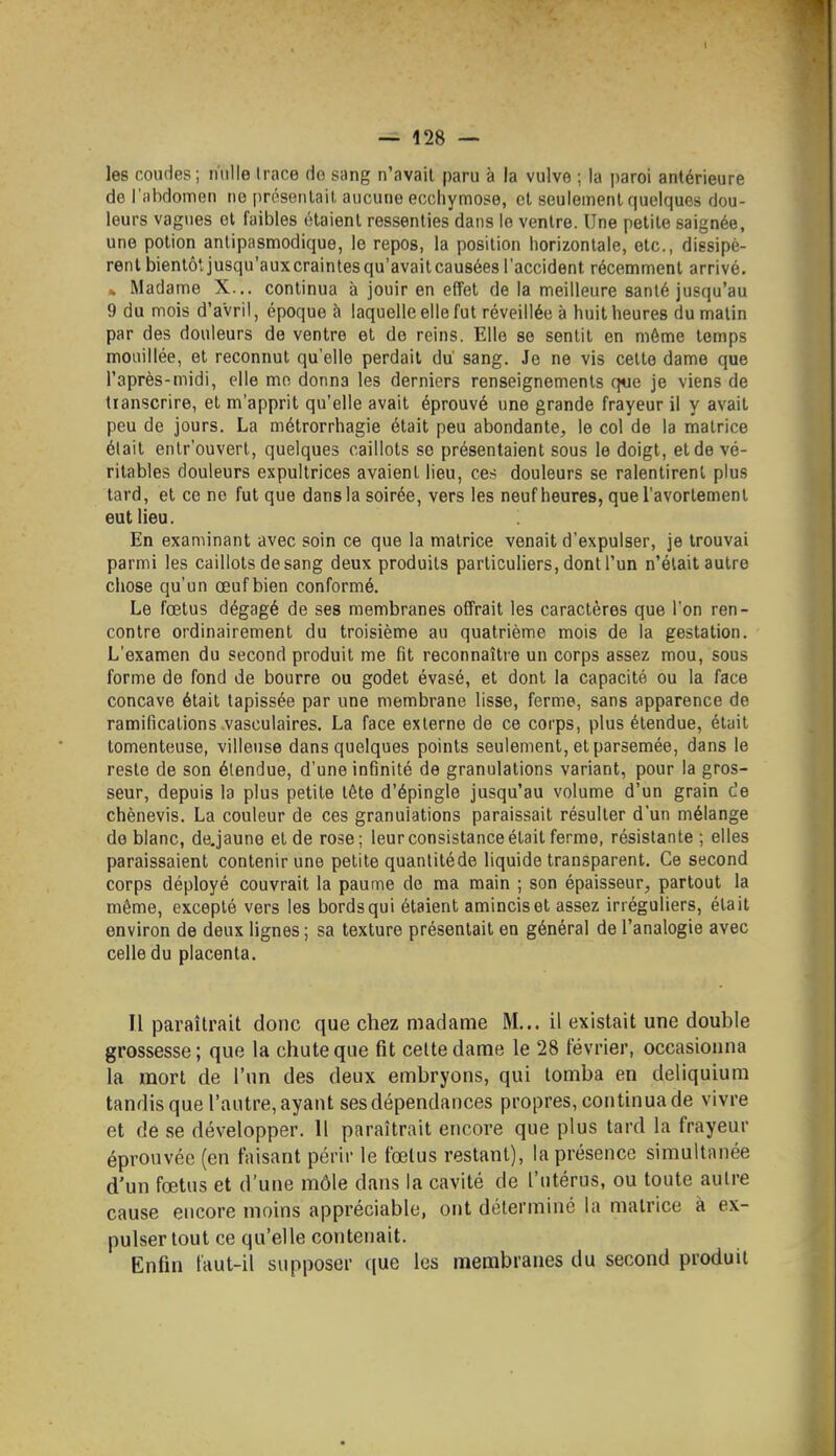 les coudes; nulle trace do sang n'avait paru à la vulve ; la paroi antérieure do l'abdomen ne prosentail. aucune ecchymose, et seulement quelques dou- leurs vagues et faibles étaient ressenties dans le ventre. Une petite saignée, une potion anlipasmodique, le repos, la position horizontale, etc., dissipè- rent bientôt jusqu'aux craintes qu'avaitcausées l'accident récemment arrivé. » Madame X... continua à jouir en effet de la meilleure santé jusqu'au 9 du mois d'avril, époque à laquelle elle fut réveillée à huit heures du malin par des douleurs de ventre et de reins. Elle se sentit en môme temps mouillée, et reconnut qu'elle perdait du sang. Je ne vis celte dame que l'après-midi, elle mo donna les derniers renseignements que je viens de tianscrire, et m'apprit qu'elle avait éprouvé une grande frayeur il y avait peu de jours. La métrorrhagie était peu abondante, le col de la matrice était entr'ouvert, quelques caillots se présentaient sous le doigt, et de vé- ritables douleurs expultrices avaient lieu, ces douleurs se ralentirent plus tard, et ce no fut que dans la soirée, vers les neuf heures, que l'avortement eut lieu. En examinant avec soin ce que la matrice venait d'expulser, je trouvai parmi les caillots de sang deux produits particuliers, dont l'un n'élait autre chose qu'un œuf bien conformé. Le fœtus dégagé de ses membranes offrait les caractères que l'on ren- contre ordinairement du troisième au quatrième mois de la gestation. L'examen du second produit me fit reconnaître un corps assez mou, sous forme de fond de bourre ou godet évasé, et dont la capacité ou la face concave était tapissée par une membrane lisse, ferme, sans apparence de ramifications vasculaires. La face externe de ce corps, plus étendue, était tomenteuse, villeuse dans quelques points seulement, et parsemée, dans le reste de son étendue, d'une infinité de granulations variant, pour la gros- seur, depuis la plus petite tête d'épingle jusqu'au volume d'un grain c!e chènevis. La couleur de ces granulations paraissait résulter d'un mélange de blanc, de.jaune et de rose; leur consistance était ferme, résistante ; elles paraissaient contenir une petite quantité de liquide transparent. Ce second corps déployé couvrait la paume de ma main ; son épaisseur, partout la même, excepté vers les bords qui étaient amincis et assez irréguliers, était environ de deux lignes ; sa texture présentait en général de l'analogie avec celle du placenta. Il paraîtrait donc que chez madame M... il existait une double grossesse; que la chute que fit celte dame le 28 Février, occasionna la mort de l'un des deux embryons, qui tomba en deliquium tandis que l'autre, ayant ses dépendances propres, continua de vivre et de se développer. 11 paraîtrait encore que plus tard la frayeur éprouvée (en taisant périr le fœtus restant), la présence simultanée d'un fœtus et d'une môle dans la cavité de l'utérus, ou toute autre cause encore moins appréciable, ont détermine la matrice a ex- pulser tout ce qu'elle contenait. Enfin faut-il supposer ((ue les membranes du second produit