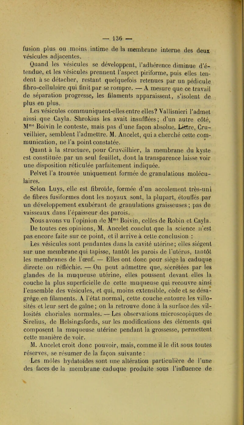 fusion plus ou moins intime de la membrane interne des deux vésicules adjacentes. Quand les vésicules se développent, l'adhérence diminue d'é- tendue, et les vésicules prennent l'aspect pirilbrme, puis elles ten- dent à se détacher, restant quelquefois retenues par un pédicule fibro-cellulaire qui finit par se rompre. — A mesure que ce travail de séparation progresse, les filaments apparaissent, s'isolent de plus en plus. Les vésicules communiquent-elles entre elles? Vallisnieri l'admet ainsi que Cayla. Shrokius les avait insufflées; d'un autre côté, M* Boivin le conteste, mais pas d'une façon absolue, J-ittre, Cru- veilhier, semblent l'admettre. M. Ancelet, quia cherché cette com- munication, ne l'a point constatée. Quant à la structure, pour Cruvoilhier, la membrane du kyste est constituée par un seul feuillet, dont la transparence laisse voir une disposition réticulée parfaitement indiquée. Pelvet l'a trouvée uniquement formée de granulations molécu- laires. Selon Luys, elle est fibroïde, formée d'un accolement très-uni de fibres fusiformes dont les noyaux sont, la plupart, étouffés par un développement exubérant de granulations graisseuses ; pas de vaisseaux dans l'épaisseur des parois. Nous avons vu l'opinion de M Boivin, celles de Robin et Cayla. De toutes ces opinions, M. Ancelet conclut que la science n'est pas encore faite sur ce point, et il arrive à cette conclusion : Les vésicules sont pendantes dans la cavité utérine; elles siègent sur une membrane qui tapisse, tantôt les parois de l'utérus, tantôt les membranes de l'œuf. — Elles ont donc pour siège la caduque directe ou réfléchie. — On peut admettre que, sécrétées par les glandes de la muqueuse utérine, elles poussent devant elles la couche la plus superficielle de cette muqueuse qui recouvre ainsi l'ensemble des vésicules, et qui, moins extensible, cède et se désa- grège en filaments. A l'état normal, celte couche entoure les villo- sités et leur sert de gaîne ; on la retrouve donc à la surface des vil- losités choriales normales.—Les observations microscopiques de Sirelius, de Helsingsfords, sur les modifications des éléments qui composent la muqueuse utérine pendant la grossesse, permettent cette manière de voir. M. Ancelet croit donc pouvoir, mais, comme il le dit sous toutes réserves, se résumer de la façon suivante : Les môles hydatoïdes sont une altération particulière de l'une des faces de la membrane caduque produite sous l'influence de