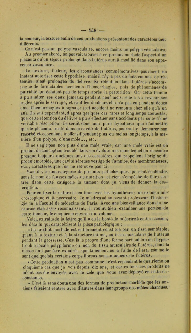 la couleur, la texture enfin de ces productions présentent des caractères tout différents. Ce n'est pas un polype vasculaire, encore moins un polype vésiculaire. Au premier abord, on pouvait trouver à ce produit morbide l'aspect d'un placenta qu'un séjour prolongé dansl utérus aurait modifié dans son appa- rence vasculaire. La texture, l'odeur, les circonstances commémoralive* pouvaient un instant autoriser cette hypothèse; mais il n'y a pas de faits connus de ré- tention ainsi prolongée du délivre. Sa rétention dans l'utérus s'accom- pagne de formidables accidents d'hémorrhagies, puis de phénomènes de pulriditéqui éclalent peu de temps après la parturition. Or, cette femme a pu allaiter ses deux jumeaux pendant neuf mois; elle a vu revenir ses règles après le sevrage, et sauf les douleurs elle n'a pas eu pendant douze ans d'hémorrhagies à signaler (cc-t accident ne remonte chez elle qu'à un an). On sait cependant,d'après qjelques cas rares et longtemps contestés, que cette rétention du délivre a pu s'effectuer sans accidents par suite d'une véritable résorption. Ce serait donc une pure hypothèse que d'admettre que le placenta, resté dans la cavité de l'utérus, pourrait y demeurer non ré.sorbé et cependant inoffensif pendant plus ou moins longtemps, à la ma- nière d'un polype, d'une môle..., etc. Il ne s'agit pas non plus d'une môle vraie, car une môle vraie est un produit de conception troublé dans son évolution et dans lequel on rencontre presque toujours quelques-uns des caractères qui rappellent l'origine du produit morbide, une cavité séreuse vestige de l'amnios, des membraneuses, etc., caractères que l'on ne retrouve pas ici. Mais il y a une catégorie de produits pathologiques qui sont confondus sous le nom de fausses môles de nutrition, et rien n'empêche de faire en- trer dans cette catégorie la tumeur dont je viens de donner la des- cription. Pour en fixer la nature et en finir avec les hypothèses; un examen mi- croscopique était nécessaire. Je m'adressai au savant professeur d'histolo- gie de la Faculté de médecine de Paris. Avec une bienveillance dont je ne saurais être assez reconnaissant, il voulut bien examiner une portion de cette tumeur, le cinquième environ du volume. Voici, extraits de la lettre qu'il a eu la bonté de m'écrire à cette occasion, les détails qui caractérisent la pièce pathologique : (((^e produit morbide est entièrement constitué par un tissu semblable, quant à la texture et à la structure intime, au tissu musculaire de l'utérus pendant la grossesse. C'est là le propre d'une forme particulière de l'hyper- trophie locale polypiforme ou non du tissu musculaire de l'utérus, dont la masse finit par être expulsée spontanément ou à l'aide de l'art, comme le sont quelquefois certains corps fibreux sous-muqueux de l'utérus. • Cette production n'est pas commune, c'est cependant le quatrième ou cinquième cas que je vois depuis dix ans, et certes tous ces produits ne m'ont pas été envoyés avec le zèle que vous avez déployé en cette cir- constance. » C'est là sans doute une des formes de production morbide que les an- ciens faisaient rentrer avec d'autres dans leur groupe des môles charnues.