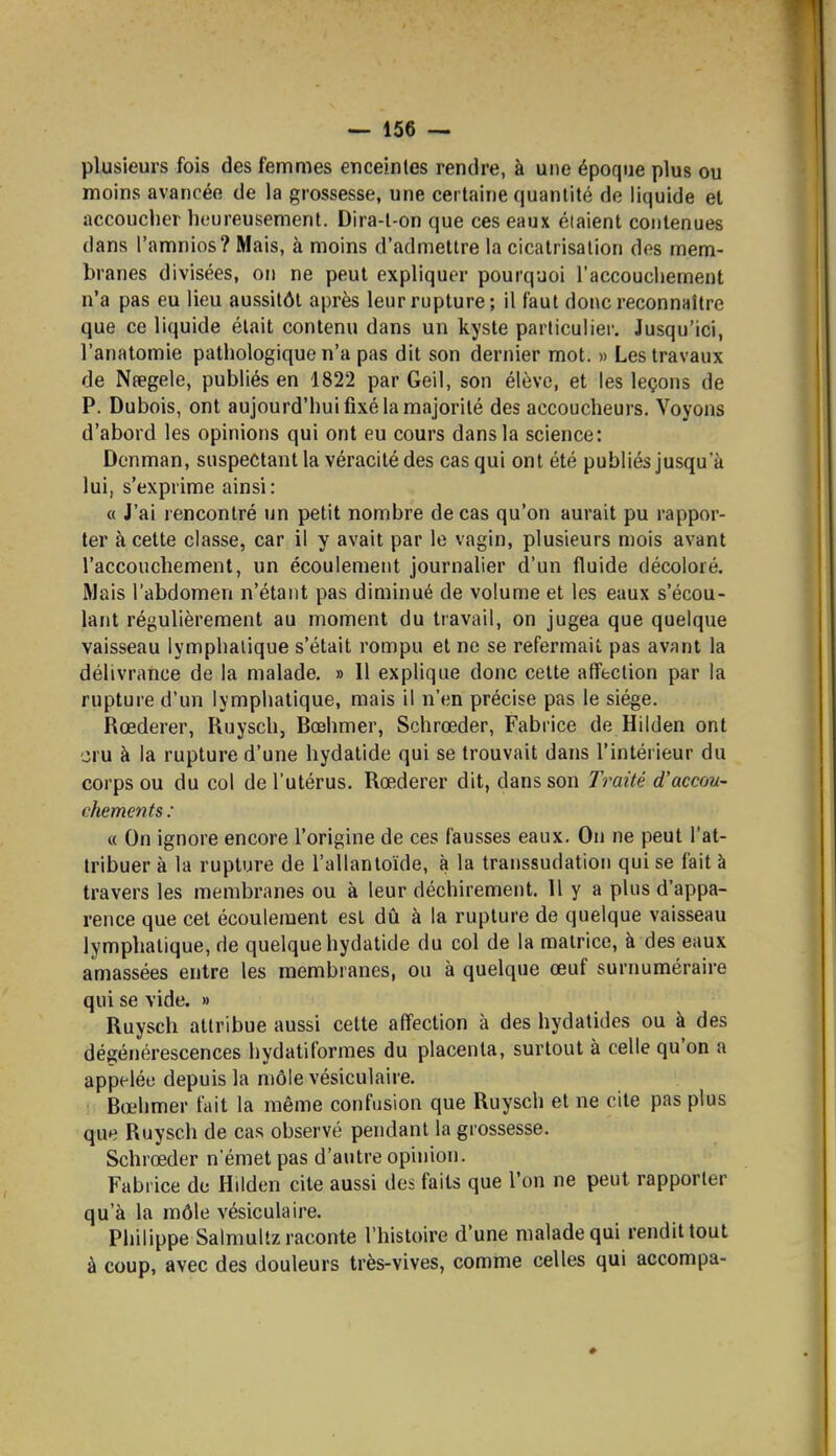 plusieurs fois des femmes enceintes rendre, à une époque plus ou moins avancée de la grossesse, une certaine quantité de liquide et accouclier heureusement. Dira-l-on que ces eaux étaient contenues dans l'amnios? Mais, à moins d'admettre la cicatrisation des mem- branes divisées, on ne peut expliquer pourquoi l'accouchement n'a pas eu lieu aussitôt après leur rupture; il faut donc reconnaître que ce liquide était contenu dans un kyste particulier. Jusqu'ici, l'analomie pathologique n'a pas dit son dernier mot. » Les travaux de Npegele, publiés en 1822 par Geil, son élève, et les leçons de P. Dubois, ont aujourd'hui fixé la majorité des accoucheurs. Voyons d'abord les opinions qui ont eu cours dans la science: Denman, suspectant la véracité des cas qui ont été publiés jusqu'à lui, s'exprime ainsi: (( J'ai rencontré un petit nombre de cas qu'on aurait pu rappor- ter à celte classe, car il y avait par le vagin, plusieurs mois avant l'accouchement, un écoulement journalier d'un fluide décoloré. Mais l'abdomen n'étant pas diminué de volume et les eaux s'écou- lant régulièrement au moment du travail, on jugea que quelque vaisseau lymphatique s'était rompu et ne se refermait pas avant la délivrance de la malade. » 11 explique donc cette affection par la rupture d'un lymphatique, mais il n'en précise pas le siège. Rœderer, Ruysch, Bœhmer, Schrœder, Fabrice de Hilden ont cru à la rupture d'une hydatide qui se trouvait dans l'intérieur du corps ou du col de l'utérus. Rœderer dit, dans son Traité d'accou- chements : « On ignore encore l'origine de ces fausses eaux. On ne peut l'at- tribuer à la rupture de l'allantoïde, à la transsudation qui se fait à travers les membranes ou à leur déchirement. Il y a plus d'appa- rence que cet écoulement est dû à la rupture de quelque vaisseau lymphatique, de quelque hydatide du col de la matrice, à des eaux amassées entre les membranes, ou à quelque œuf surnuméraire qui se vide. » Ruysch attribue aussi cette affection à des hydatides ou à des dégénérescences hydatiformes du placenta, surtout à celle qu'on a appelée depuis la môle vésiculaire. Bœhmer fait la même confusion que Ruysch et ne cite pas plus que Ruysch de cas observé pendant la grossesse. Schrœder n'émet pas d'autre opinion. Fabrice de Hilden cite aussi des faits que l'on ne peut rapporter qu'à la môle vésiculaire. Philippe Salmuitz raconte l'histoire d'une malade qui rendit tout à coup, avec des douleurs très-vives, comme celles qui accompa-